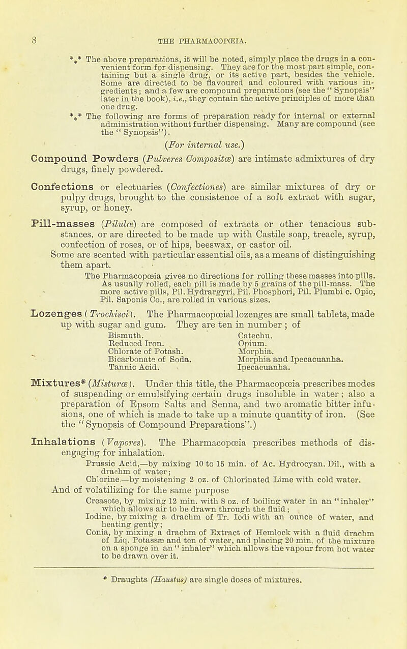 *,* The above preparations, it will be noted, simply place the drufrs in a con- venient form for dispensing. They are for the most part simple, con- taining but a single drug, or its active part, besides the vehicle. Some are directed to be flavoured and coloured with various in- gredients ; and a few are compound preparations (see the  Synopsis later in the booli), i.e., they contain the active principles of more than one drug. *t* The following are forms of preparation ready for internal or external administration without further dispensing. Many are compound (see the  Synopsis). (For internal use.) Compound Powders (Pulveres Composites) are intimate admixtures of dry- drugs, finely powdered. Confections or electuaries (Confectiones) are similar mixtures of dry or jDulpy drugs, brought to the consistence of a soft extract with sugar, syruj), or honey. Pill-masses (Pilulce) are composed of extracts or other tenacious sub- stances, or are directed to be made up with CastUe soap, treacle, syrup, confection of roses, or of hips, beeswax, or castor oU. Some are scented with particular essential oUs, as a means of distinguishing them apart. The Pharmacopoeia gives no directions for rolling these masses into pills. As usually rolled, each pill is made by 5 grains of the pill-mass. The more active pills, Pil. Hydrargyri, Pil. Phosphori, Pil. Plumbi c. Opio, Pil. Saponis Co., are rolled in various sizes. Lozenges ( Trochisci). The Phai-macopoeial lozenges are small tablets, made up with sugar and gum. They are ten in number ; of Bismuth. Catechu. Reduced Iron. Opium. Chlorate of Potash. Morphia. Bicai'bonats of Soda. Moi-phia and Ipecacuanha. Tannic Acid. Ipecacuanha. Mixtures* {Misturw). Under this title, the Pharmacopoeia prescribes modes of suspending or emulsifjdng certain drugs insoluble in water: also a preparation of Epsom Salts and Senna, and two aromatic bitter infu- sions, one of which is made to take up a minute quantity of iron. (See the Synopsis of Compound Preparations.) Inhalations (Vapores). The Pharmacopoeia prescribes methods of dis- engaging for inhalation. Prussic Acid,—by mixing 10 to 15 min. of Ac. Hydrocyan. Dil., with a di-anhm of water; Chlorine,—by moistening 2 oz. of Chlorinated Lime with cold water. And of volatilizing for the same purpose Creasote, by mixing 12 min. with 8 oz. of boiling water in an inhaler which allows air to be drawn through the fluid; Iodine, by mixing a drachm of Tr. lodi vrith an ounce of water, and heating gently; Conia, by mixing a drachm of Extract of Hemlock with a fluid drachm of Liq. Potassre and ten of water, and placing 20 min. of the mixture on a sponge in an  inhaler which allows the vapour from hoi watei to be drawn over it. * Draughts (Hauatus) are single doses of mixtures.