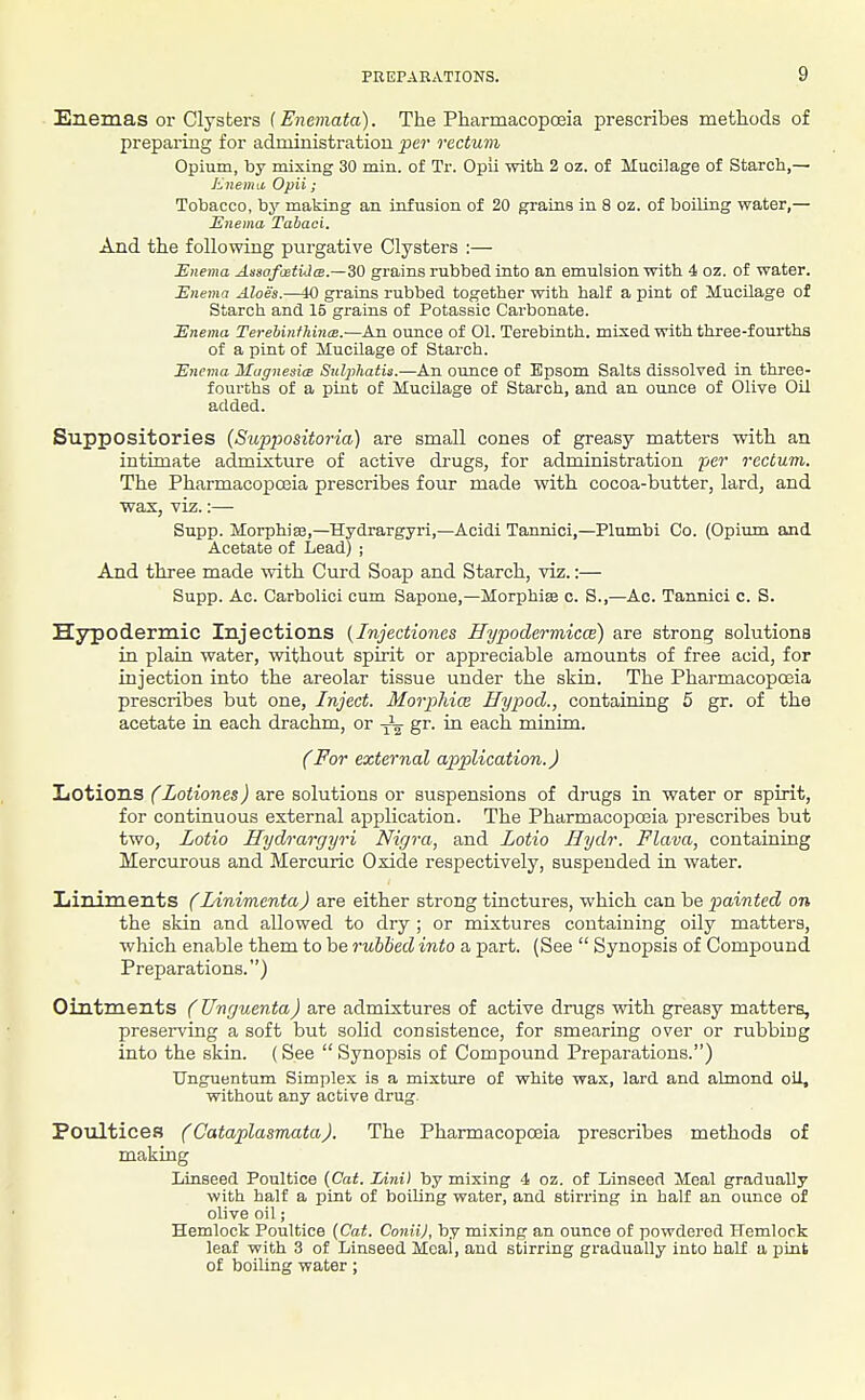 Enemas or Clysters (Enemata). The Pharmacopoeia prescribes methods of prepariug for administration per rectum Opium, by mixing 30 min. of Tr. Opli with 2 oz. of Mucilage of Starch,— Knema Opii; Tobacco, by making an infusion of 20 grains in 8 oz. of boiling water,— Enema Tahaci. And the following purgative Clysters :— Enema AssafuetUcs.—30 grains rubbed into an emulsion with 4 oz. of water. Enema Aloes.—10 grains rubbed together with half a pint of Mucilage of Starch and 15 grains of Potassic Carbonate. Enema Terehinfliinx.—An ounce of 01. Terebinth, mixed with three-fourths of a pint of Mucilage of Starch. Enema MagnesicB Siilphatis.—An ounce of Epsom Salts dissolved in three- fourths of a pint of Mucilage of Starch, and an ounce of Olive Oil added. Suppositories [Suppositoria] are small cones of greasy matters with an intimate admixture of active drugs, for administration per rectum. The Pharmacopoaia prescribes four made with cocoa-butter, lard, and wax, vi^;.:— Snpp. MorphiaB,—Hydrargyri,—Acidi Tannici,—Plumbi Co. (Opium and Acetate of Lead) ; And three made with Curd Soap and Starch, viz.:— Supp. Ac. Carbolici cum Sapone,—Morphias c. S.,—Ac. Tannici c. S. Hypodermic Injections (Injectiones Hypodermica) are strong solutions in plain water, without spirit or appreciable amounts of free acid, for injection into the areolar tissue under the skia. The Pharmacoposia prescribes but one, Inject. Morphia Hypod., containing 5 gr. of the acetate in each drachm, or ^ gr. ia each minim. (For external application.) liOtions (Zotiones) are solutions or suspensions of drugs in water or spirit, for continuous external application. The Pharmacopoeia prescribes but two, Zotio Hydrargyri Nigra, and Lotio Hydr. Flava, containing Mercurous and Mercuric Oxide respectively, suspended in water. Xiiniments (Linimenta) are either strong tinctures, which can be painted on the skin and allowed to dry ; or mixtures containing oily matters, which enable them to be rubbed into a jDart. (See  Synopsis of Compound Preparations.) Ointments (Unguenta) are admixtures of active drugs with greasy matters, preserving a soft but solid consistence, for smearing over or rubbing into the skin. (See  Synopsis of Compound Preparations.) Unguentum Simplex is a mixture of white wax, lard and almond oil, without any active drug. Poultices (Cataplasmata). The Pharmacopoeia prescribes methods of making Linseed Poultice (Cat. lAni) by mixing 4 oz. of Linseed Meal gradually with half a pint of boiling water, and stirring in half an ounce of olive oil; Hemlock Poultice {Cat. ConiiJ, hj mixing an ounce of powdered Hemlock leaf with 3 of Linseed Meal, and stirring gradually into half a pint of boiling water;