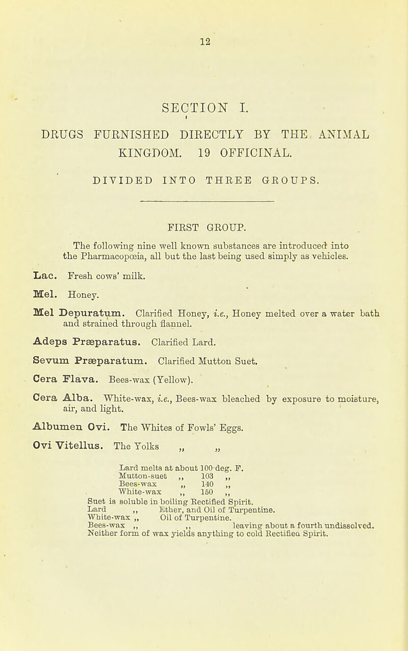 SECTION I. t DRUGS FURNISHED DIRECTLY BY THE ANIMAL KINGDOM. 19 OFFICINAL. DIVIDED INTO THREE GEOUPS. FIRST GROUP. The following nine well known substances are introduced into the PharmacopcEia, all but the last being used simply as vehicles. Xiac. Fresh cows' milk. Mel. Honey. Mel Depuratum. Clarified Honey, i.e., Honey melted over a water bath and strained through flannel. Adeps Prseparatus. Clarified Lard. Sevum Preeparatum. Clarified Mutton Suet. Cera Flava. Bees-wax (Yellow). Cera Alba. White-wax, i.e., Bees-wax bleached by exposure to moisture, air, and light. Albumen Ovi. The Whites of Fowls' Eggs. Ovi Vitellus. The Yolks „ „ Lard melts at about lOO deg. F. Mutton-suet ,, 103 „ Bees-wax „ 140 „ White-wax „ 160 „ Suet ia soluble in boiling Rectified Spirit. Lard „ Ether, and Oil of Turpentine. White-wax „ Oil of Turpentine. Bees-wax ,, ,, leaving about a fourth undissolved. Neither form of wax yields anything to cold Kectifiea Spirit.