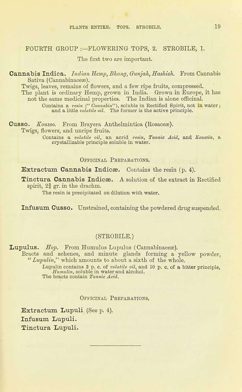 FOURTH GROUP :—FLOWERING TOPS, 2. STROBILE, 1. The first two are important. Cannabis Indica. Indian Hemp, Bhang, Ounjah, Hashish. From Cannabis Sativa (Cannabinace£e). Twigs, leaves, remains of flowers, and a few ripe fruits, compressed. The plant is ordinary Hemp, grown in India. Grown in Europe, it has not the same medicinal properties. The Indian is alone officinal. Contains a resin ( Cannahiti), soluble in Rectified Spirit, not in. water; and a little volatile oil. The former is the active principle. Cusso. Eousso. From Brayera Anthelmintica (Rosacese). Twigs, flowers, and unripe fruibs. Contains a volatile oil, an acrid resin, Tannic Acid, and Koussin, a crystallizable principle soluble in water. Officinal Prepabations. Extractum Cannabis Indices. Contains the resia (p. 4). Tinctura Cannabis Indices. A solution of the extract in Rectified spirit, 2f gr. in the drachm. The resin is precipitated on dilution with water, Infusum Cusso. Unstrained, containing the powdered drug suspended. (STROBILE.) Xiupulus. Hop. From Humulus Lupulus (Cannabinacese). Bracts and achenes, and minute glands forming a yellow powder,  Lupulin, which amounts to about a sixth of the whole. Lupulin contains 2 p. c. of volatile oil, and 10 p. c. of a bitter principle, Sumulin, soluble in water and alcohol. The bracts contain Tannic Acid. Officinal Preparations. Extractum Lupuli (See p. 4). Infusum liupuli. Tinctura Lupuli.