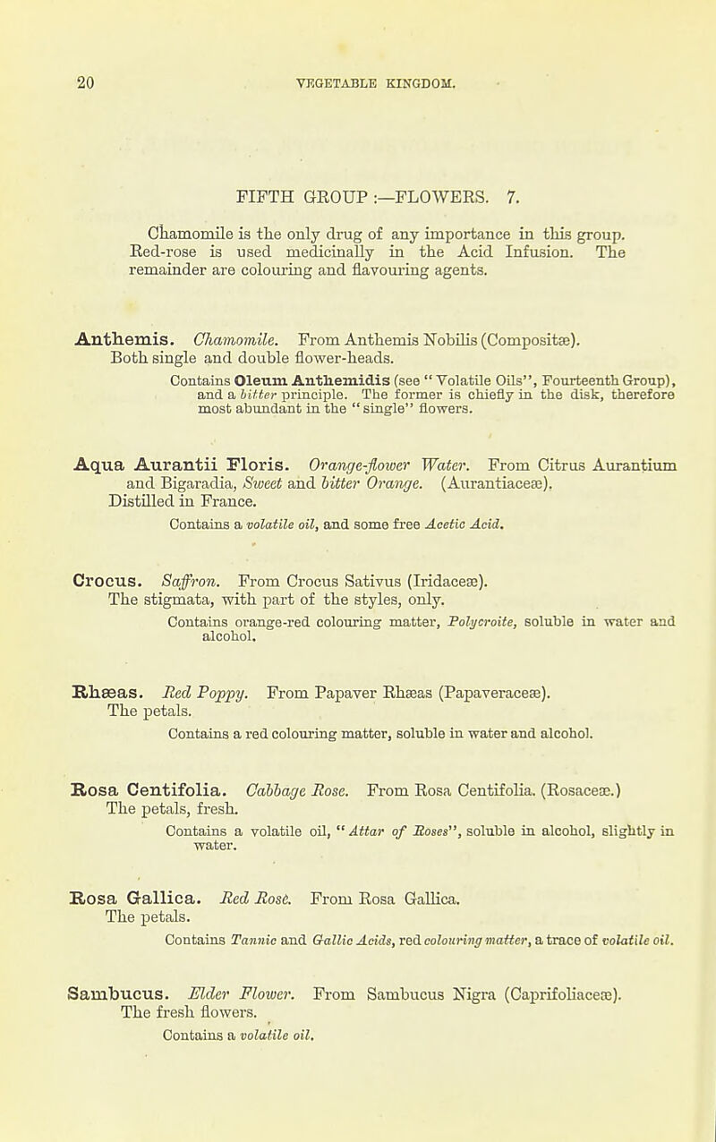 FIFTH GROUP :—FLOWERS. 7. Cliamomile is the only drug of any importance in tills group. Red-rose is used medicinally in the Acid Infusion. The remainder are colouring and flavouring agents. Autliemis. Chamomile. From Anthemis Nobihs (Compositse). Both single and double flower-heads. Contams Oleum Antliemidis (see  Volatile Oils, Fourteentli Group), and a bitter principle. The former is chiefly in the disk, therefore most abundant in the siagle flowers. Aqua Aurantii Floris. Oranc/e-flower Wafer. From Citrus Aurantium and Bigaradia, Sweet and hitter Orange. (Aurantiaceae). Distnied in France. Contaios a volatile oil, and some free Acetic Acid. Crocus. Saffron. From Crocus Sativus (Iridacese). The stigmata, with part of the styles, only. Contains orange-red colouring matter, Folycroite, soluble in water and alcohol. Eliseas. Red Poppy. From Papaver Rheeas (Papaveracese). The petals. Contains a red colouring matter, soluble in water and alcohol. Rosa Centifolia. Cabbage Rose. From Rosa Centifolia. (Rosaceae.) The petals, fresh. Contains a volatile oil,  Attar of Moses, soluble in alcohol, sliglitly in water, Rosa Gallica. Red Rose. From Rosa Gallica. The petals. Contains Tannic and Gallic Acids, red colouring matter, a trace of volatile oil. Sambucus. Mder Flower. From Sambucus Nigra (Caprifoliacese). The fresh flowers. Contains a volatile oil.