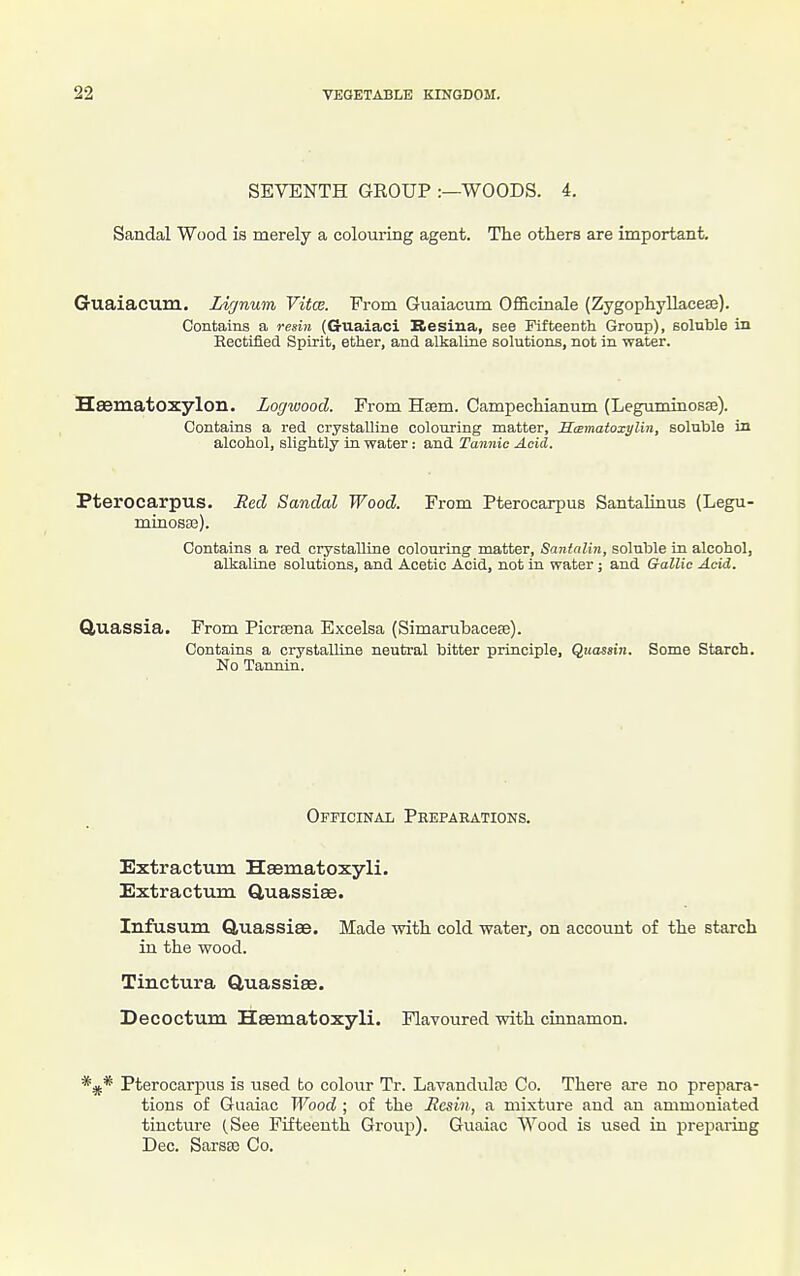 SEVENTH GEOUP :—WOODS. 4. Sandal Wood is merely a colouring agent. The others are important. Guaiacum. Ziynum Vifce. Prom Guaiacum Officinale (Zygophyllacese). Contains a resiyi (G-uaiaci Besiua, see Fifteenth Group), soluble in Rectified Spirit, ether, and alkaline solutions, not in water. Hsematoxylon. Logwood. From Hsem. Campechianum (Leguminosse). Contains a red crystalline colouring matter, Saimatoxylin, soluble in alcohol, slightly in water: and Tannic Acid. Pterocarpus. Red Sandal Wood. From Pterocarpus Santalintis (Legu- minosae). Contains a red crystalline colouring matter, Santalin, soluble in alcohol, alkaline solutions, and Acetic Acid, not in water; and Gallic Acid. Quassia. From Picreena Excelsa (Simarubacese). Contains a crystalline neutral bitter principle, Qtiassin. Some Starch. No Tannin. Officinal Peeparations. Extractum Hsematoxyli. Extractum Q,uassi8e. Infusum QtUassiee. Made with cold water, on account of the starch in the wood. Tinctura Gluassiee. Decoctum Heematoxyli. Flavoured with cinnamon. *^* Pterocarpus is used to colour Tr. Lavandula; Co. There are no prepara- tions of Guaiac Wood ; of the Ilcsin, a mixture and an ammoniated tincture (See Fifteenth Group). Guaiac Wood is used in preparing Dec. Sarsse Co.