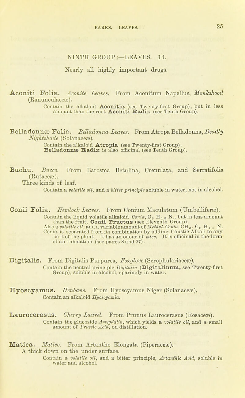 BARKS. LEAVES. NINTH GROUP :—LEAVES. 13. Nearly all highly important clrngs. Aconiti Folia. Aconite Leaves. From Aconitum Napellus, Monkshood (Eammculacece). Contain the alkaloid Aconitia (see Twenty-flrst Gronp), but in less amount than the root Acouiti Kadix (see Tenth Group). Belladonnas Folia, Belladonna Leaves. From Atropa Belladonna, DeotZZj/ NirjJitshade (Solanaceje). Contain the alkaloid Atropia (see Twenty-first Group). Belladonnse Badix is also officinal (see Tenth Group). Buciiu. Bucco. From Barosma Betulina, Crenulata, and SeiTatifolia (Eutaceag). Three kinds of leaf. Contain a volatile oil, and a hitter principle soluble in water, not in alcohol. Conii Folia. Jlemlock Leaves. From Conium Maculatum (Umbelliferaj). Contain the liquid volatile alkaloid Conia, Cg Hi 5 N., but in less amount than the fruit, Conii Pructus (see Eleventh Group). Also a poZaii'Ze oiZ, and a variableamount of ilfeffiyZ-Co)z?a, OH3. Cg Hi 4 N. Conia is separated from its combination by adding Caustic Alkali to any part of the plant. It has an odour of mice. It is ofiicinal in the form of an Inhalation (see pages 8 and 27). Digitalis. From Digitalis Purpurea, Foxglove (Scrophulariacese). Contain the neutral principle JDigitalin (Digltaliuum, see Twenty-first Group), soluble in alcohol, sparingly in water. Hyoscyamus. Henbane. From Hyoscyamus Niger (Solanaces). Contain an alkaloid Syoacyamia. Laurocerasus. Cherry Laurel. From Prunus Laurocerasus (Eosacefe). Contain the glucoside Amygdalin, which yields a volatile oil, and a small amount of Frussic Acid, on distillation. Matica. Matico. From Artanthe Elongata (Piperacese). A thick down on the under surface. Contain a volatile oil, and a bitter principle, Artantliia Acid, soluble in water and alcohol.