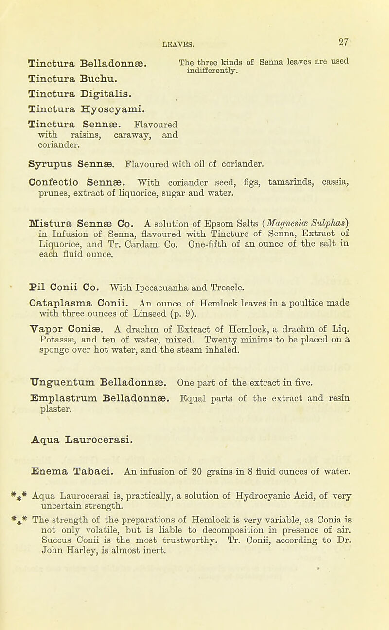 Tinctura Belladonnse. The three kinds of Senna leaves are used indifferently. Tinctura Buchu. Tinctura Digitalis. Tinctura Hyoscyami. Tinctura Sennee. Flavoured with raisins, caraway, and coriander. Syrupus Sennse. Flavoured witt oil of coriander. Confectio Sennse. With coriander seed, figs, tamarinds, cassia, prunes, extract of liquorice, sugar and water. Mistura Sennse Co. A solution of Epsom Salts [Magnesice SulpJias) in Infusion of Senna, flavoured with Tincture of Senna, Extract of Liquorice, and Tr. Cardam. Co. One-fifth of an ounce of the salt in each fluid ovmce. Pil Conii Co. With Ipecacuanha and Treacle. Cataplasma Conii. An ounce of Hemlock leaves in a poultice made with three ounces of Linseed (p. 9). Vapor Conise. A drachm of Extract of Hemlock, a drachm of Liq. Potassse, and ten of water, mixed. Twenty miaims to be placed on a sponge over hot water, and the steam inhaled. TTnguentum Belladonnse. One part of the extract in five. Emplastrum Belladonnse. Equal parts of the extract and resin plaster. Aqua Laurocerasi. Enema Tabaci. An infusion of 20 grains in 8 fluid ounces of water. * Aqua Laurocerasi is, practically, a solution of Hydrocyanic Acid, of very uncertain strength. * The strength of the preparations of Hemlock is very variable, as Conia is not only volatile, but is liable to decomposition in presence of air. Succus Conii is the most trustworthy. Tr. Conii, according to Dr. John Harley, is almost inert.