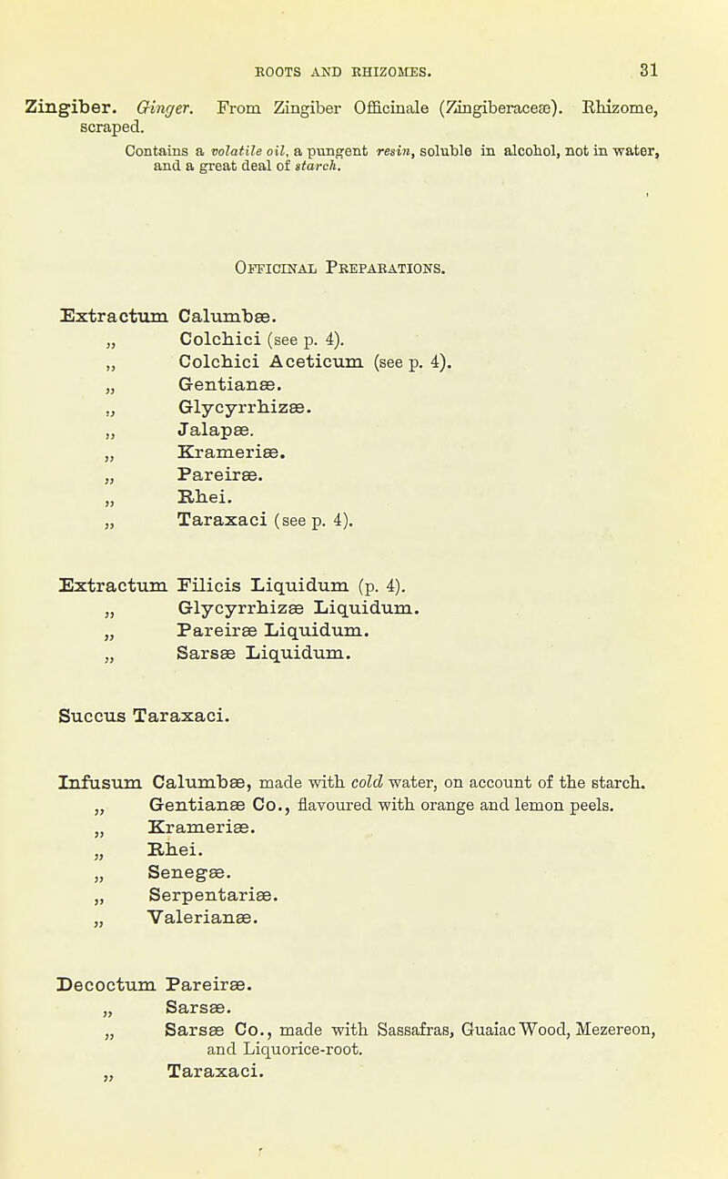 Zingiber. Cringer. From Zingiber Ofi&cinale (ZingiberaceEe). Rhizome, scraped. Contains a volatile oil, a pung'ent resin, soluble in alcoliol, not in water, and a great deal of starch. OiTicrNAL Pkepaeations. Extracttun Calum'bsB. „ Colchici (see p. 4). „ ColcMci Aceticum (see p. 4). „ Gentianee. „ Glycyrrhizee. „ Jalapee. „ Kramerise. „ Pareiree. „ Rhei. „ Taraxaci (see p. 4). Extractum Filicis Liquidum (p. 4). „ Glycyrrhizffi Liquidum. „ Pareirse Liquidum. „ Sarsee Liquidum. Succus Taraxaci. Infusum Calumbse, made with cold water, on account of the starch. „ GentiansB Co., flavoured with orange and lemon peels. „ Kramerias. „ Bhei. „ Senegas. „ Serpentariae. ,, Valerianae. Decoctum Pareirae. „ Sarsae. „ Sarsae Co., made with Sassafras, GuaiacWood, Mezereon, and Liquorice-root. „ Taraxaci.