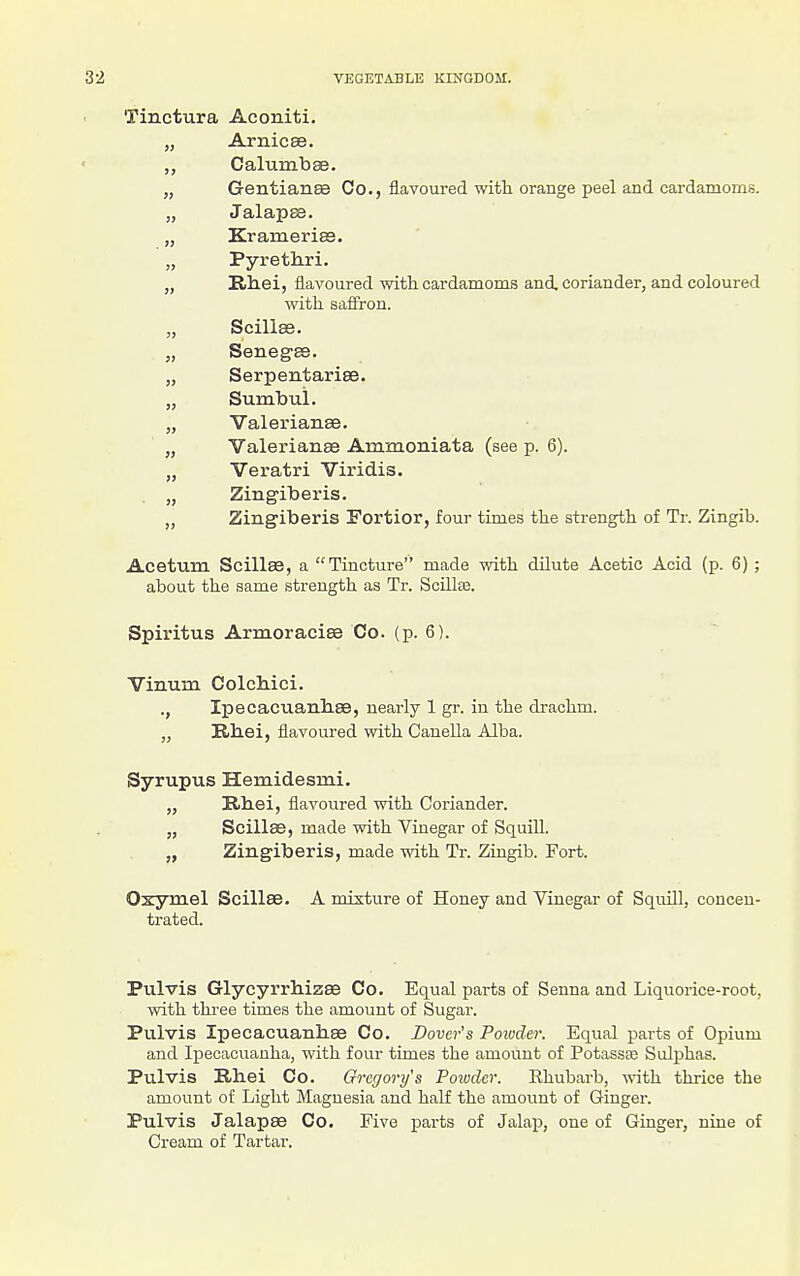 Tinctura Aconiti. Arnicee. >> CalumbaB. G-entianae Co., flavoured with orange peel and cardamoms. „ Jalapse. „ Kramerise. „ Pyrethri. „ Rhei, flavoured with cardamoms and, coriander, and coloured with saflron. Scillffi. „ Senegge. „ Serpentarise. „ Sumlbui. „ Valerianae. „ Valerianee Ammoniata (see p. 6). „ Veratri Viridis. . „ Zingiberis. „ Zingiberis Fortior, four times the strength of Tr. Zingib. Acetum Scillae, a Tincture made with dilute Acetic Acid (p. 6); about the same strength as Tr. Scillae. Spiritus Armoraci83 Co. (p. 6). Vinum Colcliici. ., Ipecacuanbee, nearly 1 gr. in the drachm. „ Rhei, flavoured with Canella Alba. Syrupus Hemidesmi. „ Rhei, flavoured with Coriander. „ Scillae, made with Vinegar of SquiU. „ Zingiberis, made with Tr. Zingib. Fort. Oxymel ScillaB. A mixture of Honey and Vinegar of Squill, concen- trated. Pulvis Glycyrrhizae Co. Equal parts of Senna and Liquorice-root, with three times the amount of Sugar. Pulvis Ipecacuanhse Co. Dover's Poivder. Equal parts of Opium and Ipecacuanha, with four times the amount of Potassee Sulphas. Pulvis Rhei Co. Gregory's Powder. Rhubarb, with thrice the amount of Light Magnesia and half the amoimt of Ginger. Pulvis Jalapae Co. Five parts of Jalap, one of Ginger, nine of Cream of Tartar.