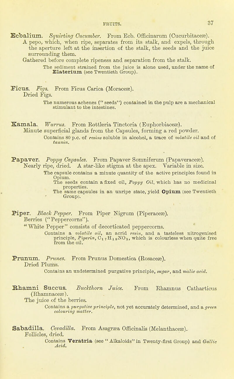 EcTsalium. Squirtinff Cucumber. From Ecb. Officinanim (CucurlDitacerc). A pepo, which, when ripe, separates from its stalk, and expels, through the aperture left at the insertion of the stalk, the seeds and the juice surrounding them. Gathered before comj^lete ripeness and separation from the stalk. The sediment strained from the juice is alone used, under the name of Elaterium (see Twentieth Group). IFicus, Figs. From Ficus Carica (Moraceje). Dried Figs. The numerous achenes ( seeds) contained in the pulp are a mechanical stimulant to the intestines. Kamala. Wurru^. From Eottleria Tinctoria (Euphorbiaceaa). Minute superficial glands from the Capsules, fonning a red j)owder. Oontains 80 p.c. of resins soluble in alcohol, a trace of volatile oil and of taiiiiiji. Papaver. Poppy Capsules. From Papaver Somniferum (Papaveracefe). Nearly ripe, dried. A star-like stigma at the apex. Variable in siza The capsule contains a minute quantity of the active principles found in Opium. The seeds contain a fixed oil, Foppy Oil, which has no medicinal properties. The same capsules in an unripe state, yield Opium (see Twentieth Group). Piper. Black Pepper. From Piper Nigrum (Piperaceae). Berries (''Peppercorns). White Pepper consists of decorticated peppercorns. Contains a volatile oil, an acrid resin, and a tasteless nitrogenised principle, Fiperin, OivHigNOs, which is colourless whea quite free from the oil. Prunum. Prunes. From Prunus Domestica (Rosacese). Dried Plums. Contains an undetermined purgative principle, sugar, and malic acid. Illiam.ni Succus. Bucl-thom Juice. From Ehamnus Catharticus (RhamnaceEE). The juice of the berries. Contains a purgative principle, not yet accurately determined, and a green colouring matter. Sabadilla. CevadiUa. From Asagraea Officinalis (Melanthacea3). Follicles, dried. Contains Veratria (see  Alkaloids in Twenty-first Group) and Gallic Acid,