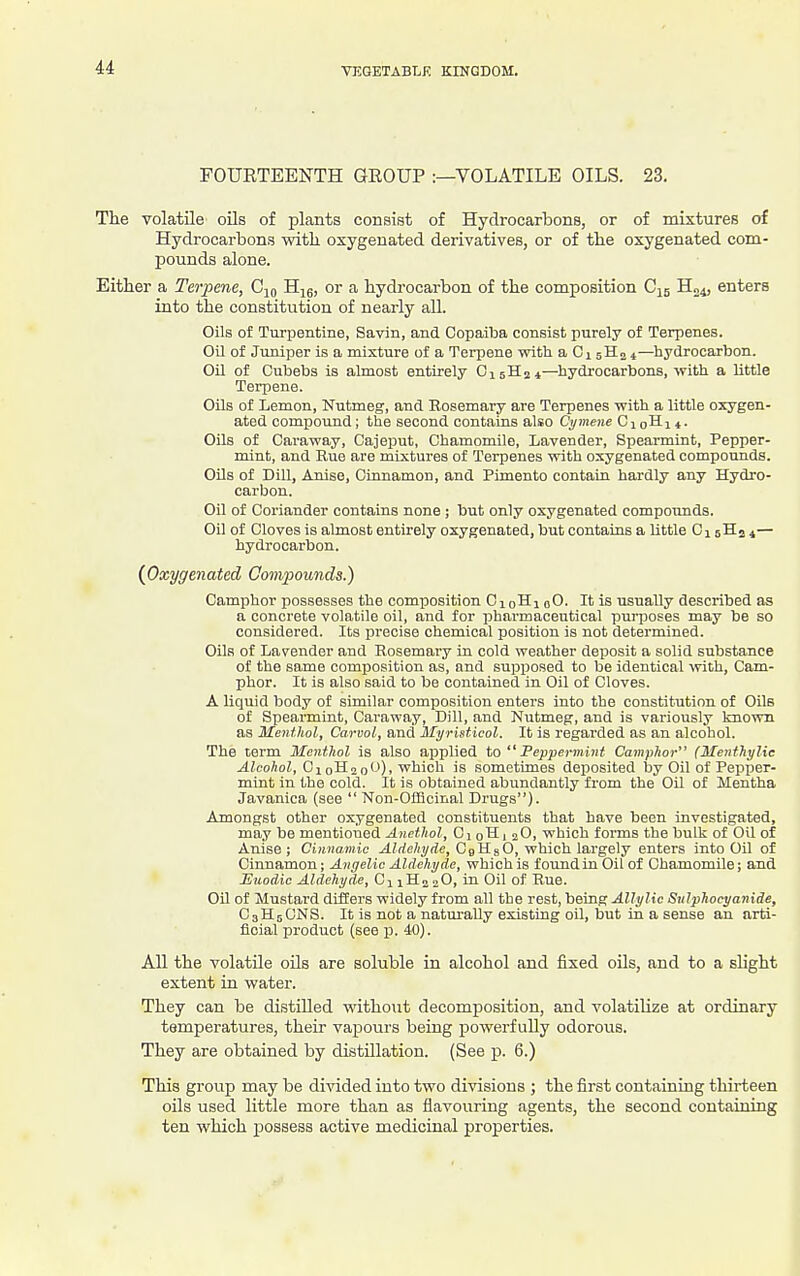 FOURTEENTH GEOUP :—VOLATILE OILS. 23. The volatile oils of plants consist of Hydrocarbons, or of mixtures of Hydrocarbons with oxygenated derivatives, or of the oxygenated com- pounds alone. Either a Terpene, Cjo Hjg, or a hydrocarbon of the composition C15 H„4, enters into the constitution of nearly all. Oils of Turpentine, Savin, and Copaiba consist purely of Terpenes. Oil of Juniper is a mixture of a Terpene with a Ci 5H2 4—hydrocarbon. Oil of Cubebs is almost entirely OisHj*—hydrocarbons, with a little Terpene. Oils of Lemon, Nutmeg, and Eosemary are Terpenes with a little oxygen- ated compound ; the second contains also Cymene C1 qH n. Oils of Caraway, Cajeput, Chamomile, Lavender, Spearmint, Pepper- mint, and Rue are mixtures of Terpenes with oxygenated compounds. Oils of Dill, Anise, Cinnamon, and Pimento contain hardly any Hydro- carbon. Oil of Coriander contains none; but only oxygenated compounds. Oil of Cloves is almost entirely oxygenated, but contains a little Oi jHa 4— hydrocarbon. {Oxygenated Compounds.) Camphor possesses the composition CiqHi oO. It is usually described as a concrete volatile oil, and for isharmaceutical purposes may be so considered. Its precise chemical position is not determined. Oils of Lavender and Rosemary in cold weather deposit a solid substance of the same composition as, and supposed to be identical ■with, Cam- phor. It is also said to be contained in Oil of Cloves. A liquid body of similar composition enters into the constitution of Oils of Spearmint, Caraway, Dill, and Nutmeg, and is variously known as Menthol, Carvol, and Myristicol. It is regarded as an alcohol. The term Menthol is also applied to  Feppermint Camphor (Menthylie ^/co/io?., Ci oH2 0'J), which is sometimes deposited Ijy Oil of Pepper- mint in the cold. It is obtained abundantly from the Oil of Mentha Javanica (see  Non-OflBcinal Drugs). Amongst other oxygenated constituents that have been investigated, may be mentioned Ancthol, Ci oHi 2O, which forms the bulk of Oil of Anise ; Ciuno.mic Aldehyde, CgHsO, which largely enters into Oil of Cinnamon; Angelic Aldehyde, which is found in Oil of Chamomile; and Euodic Aldehyde, Cj 1H2 oO, in Oil of Rue. Oil of Mustard differs widely from all the rest, being Allylic Sulphocyanide, C3H5CNS. It is not a naturally existing oil, but in a sense an arti- ficial product (see p. 40). AU the volatile oils are soluble in alcohol and fixed oils, and to a slight extent in water. They can be distilled without decomposition, and volatilize at ordinary temperatures, their vapours being powerfully odorous. They are obtained by distillation. (See p. 6.) This group may be divided into two divisions ; the first containing thirteen oils used little more than as flavouring agents, the second containing ten which possess active medicinal properties.