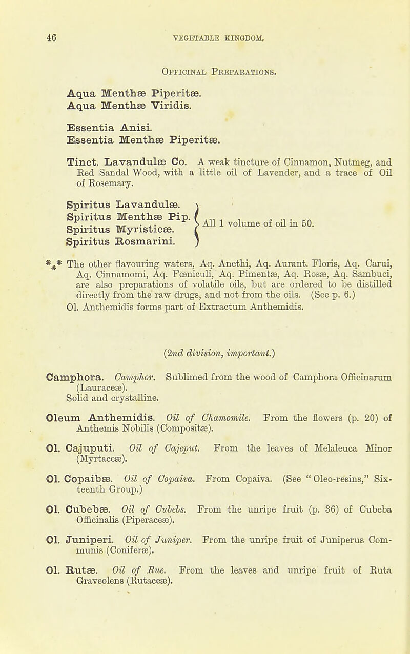 Officinal Peepaeations, Aqua Menthee Piperitee. Aqua Menth.8e Viridis. Essentia Anisi. Essentia Mentliaa Piperitee. Tinct. ILavandulse Co. A weak tincture of Cinnamon, Nutmeg, and Eed Sandal Wood, with a little oil of Lavender, and a trace of Oil of Rosemary. Spiritus Lavandulae. Spiritus Menthae Pip. Spiritus Myristicse. Spiritus Rosmarini. *^* The other flavouring waters, Aq. Anethi, Aq. Aurant. Floris, Aq. Carui, Aq. Cinnamomi, Aq. FoenicuU, Aq. Pimentse, Aq. Rosaj, Aq. Sambuci, are also prejiarations of volatile oils, but are ordered to be distUled directly from the raw drugs, and not from the oils. (See p. 6.) 01. Anthemidis forma part of Extractum Anthemidis. (2mcZ division, inipoHant.) Camphora. Camphor. SubHmed from the wood of Camphora Officinarum (Lauracese). Solid and crystalline. Oleum Anthemidis. Oil of Chamomile. From the flowers (p. 20) of Anthemis NobUis (Composita3). 01. Cajuputi. Oil of Cajeput. From the leaves of Melaleuca Minor (Myrtacese). 01. CopaibEe. Oil of Copaiva. From Copaiva. (See  Oleo-resins, Six- teenth Group.) I 01. Cubebas. Oil of Culels. From the unripe fruit (p. 36) of Cubeba OfficinaHs (Piperacese). 01. Juniperi. Oil of Juniper. From the unripe fruit of Juniperus Com- munis (Coniferte). 01. Eutse. Oil of Rue. From the leaves and unripe fruit of Ruta Graveolens (Rutacese). . All 1 volume of oil in 50.