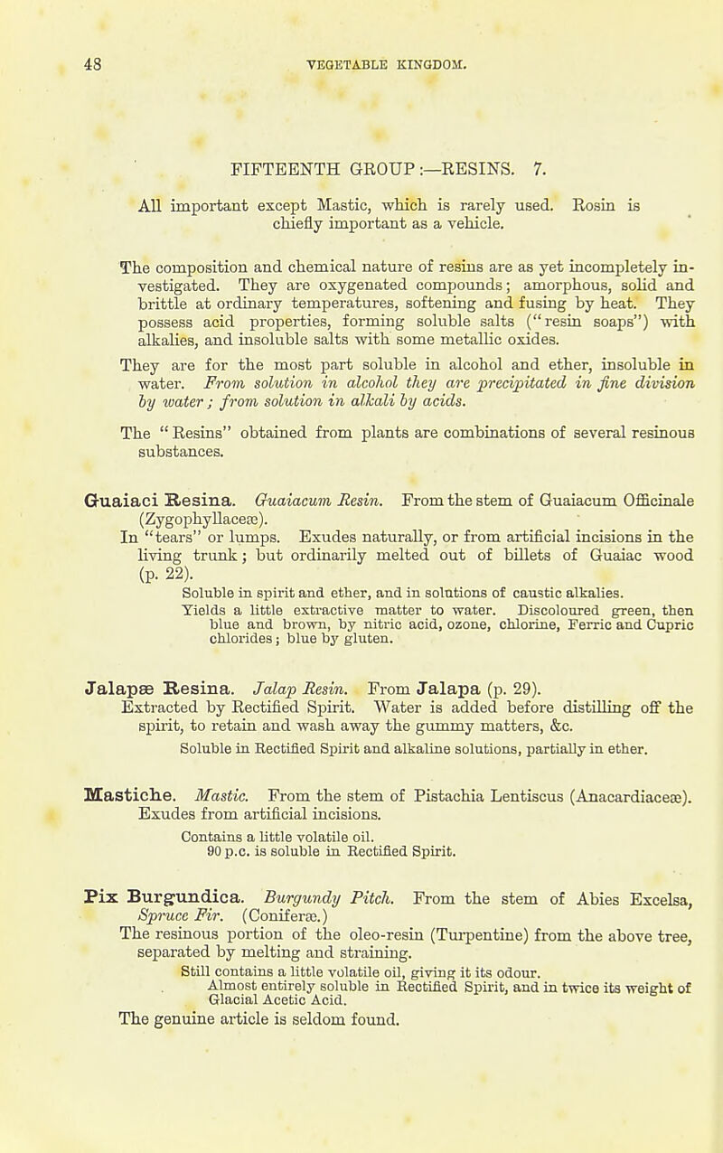 FIFTEENTH GROUP :—RESINS. 7. All important except Mastic, which is rarely used. Rosin is chiefly important as a vehicle. The composition and chemical nature of resins are as yet incompletely in- vestigated. They are oxygenated compounds; amorphous, solid and brittle at ordinary temperatures, softening and fusing by heat. They possess acid properties, forming soluble salts (resin soaps) with alkalies, and insoluble salts with some metalUc oxides. They are for the most part soluble in alcohol and ether, insoluble in water. From solution in alcohol they are precipitated in fine division by water ; from solution in alJcali by acids. The  Resins obtained from plants are combinations of several resinous substances. Guaiaci Resina. Guaiacum Resin. From the stem of Guaiacum Officinale (Zygoi^hyUacete). In tears or lumps. Exudes naturally, or from artificial incisions in the living trunk; but ordinarily melted out of billets of Guaiac wood (p. 22). Soluble in spirit and ether, and in solutions of caustic alkalies. Yields a little extractive matter to water. Discoloured green, then blue and brown, by nitric acid, ozone, chlorine, Ferric and Cupric chlorides; blue \>y gluten. Jalapse Resina. Jalap Resin. From Jalapa (p. 29). Extracted by Rectified Spirit. Water is added before distUling off the spirit, to retain and wash away the gummy matters, &c. Soluble in Rectified Spirit and alkaline solutions, partially in ether. Mastich.e. Mastic. From the stem of Pistachia Lentiscus (Anacardiaceae). Exudes from artificial incisions. Contains a little volatile oil. 90p.c. is soluble in Rectified Spirit. Pix Burgundica. Burgundy Pitch. From the stem of Abies Excelsa, Spruce Fir. (Coniferse.) The resinous portion of the oleo-resin (Tm-pentine) from the above tree, separated by melting and straining. Still contains a little volatile oil, giving it its odour. Almost entirely soluble in Rectified Spirit, and in twice its weight of Glacial Acetic Acid. The genuine article is seldom found.