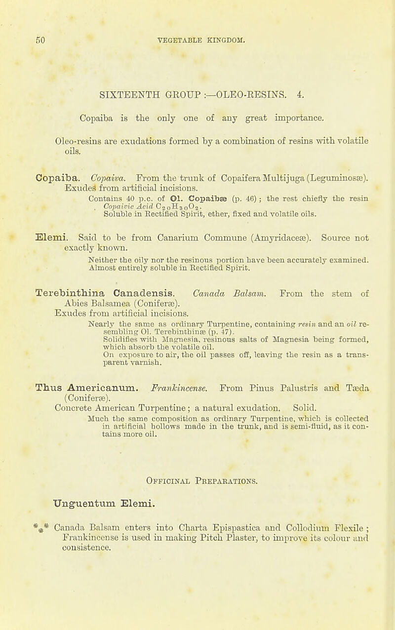 SIXTEENTH GROUP :—OLEO-RESINS. 4. Copaiba is the only one of any great importance. Oleo-resins are exudations formed by a combination of resins -witli volatile oils. Copaiba. Copaiva. From the trunk of CopaiferaMultijuga(Leguminosa3). Exude.^ from artificial incisions. Contains 40 ]3.c. of Ol. Copailjae (p. 46) ; the rest chiefly the resin . Copaivic Acid CnoH^QOn,. Soluble in Rectified Spirit, ether, fixed and volatile oils. Elemi. Said to be from Canarium Commune (Amyridacese). Source not exactly known. Neither the oily nor the resinous portion have been accurately examined. Almost entirely soluble in Rectified Spirit. TerebintMna Canadensis. Canada Balsam. From the stem of Abies Balsamea (Coniferse). Exudes from artificial incisions. Nearly the same as ordinary Tm-pentine, containing resin and an oil re- sembling 01. Terebintbinse (p. 47). Solidifies with Magnesia, resinous salts of Magnesia being formed, which absorb the volatile oil. On exposure to air, the oil passes off, leaving the resin as a trans- parent varnish. Thus Americanum. Franhincense. From Pinus Palustris and Tteda (Coniferee). Concrete American Turpentine ; a natural exudation. Solid. Much the same composition as ordinary Turpentine, which is collected in artificial hollows made in the trunk, and is semi-fluid, as it con- tains more oil. Opficinax Peepaeations. TJnguentum Elemi. Canada Balsam enters into Chai'ta Epispastica and Collodium Flexile ; Frankincense is used in making Pitch Plaster, to improve its colour and consistence.