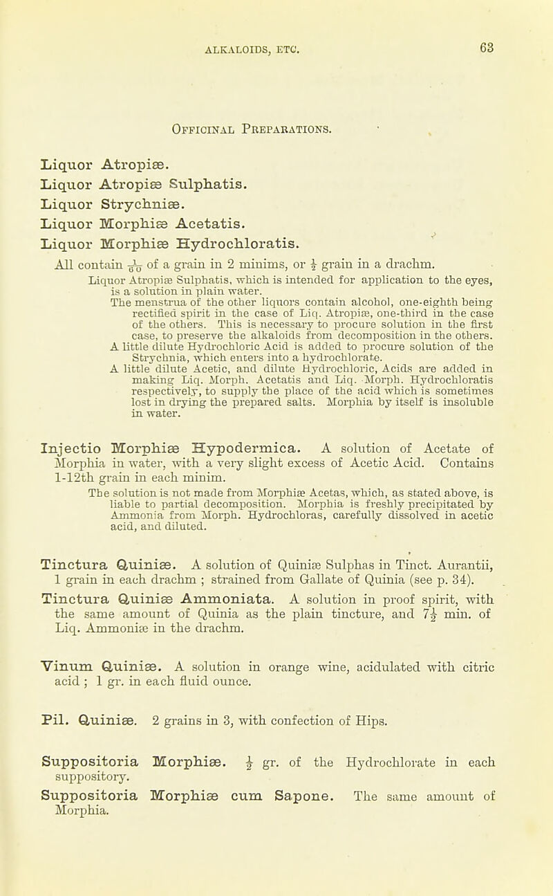 Officinal Preparations. Ijiqiior Atropise. Liquor Atropiss Stilpliatis. Liquor Strycliniae. Liquor MorpMs Acetatis. Liquor Morphise Hydrochloratis. All contain -gL of a grain in 2 minims, or ^ grain in a dfaclim. Liquor Atropiffl Sulphatis, which is intended foi- application to the eyes, is a solution in plain water. The menstrua of the other liquors contain alcohol, one-eighth being rectified spirit in the case of Liq. Atropias, one-third in the case of the others. This is necessary to procure solution in the first case, to preserve the alkaloids from decomposition in the others. A little dilute Hydi-ochloric Acid is added to proctu-e solution of the Strychnia, which enters into a hydrochlorate. A little dilute Acetic, and dilute Hydrochloric, Acids are added in making Liq. Morph. Acetatis and Liq. Morph. Hydrochloratis respectively, to supply the place of the acid which is sometimes lost in drying the prepared salts. Morphia by itself is insoluble in water. Injectio Morphige Hypodermica. A solution of Acetate of Morphia in water, with, a very slight excess of Acetic Acid. Contains l-12th grain in each minim. The solution is not made fi-om Morphise Acetas, which, as stated above, is liable to partial decomposition. Morphia is freshly precipitated by Ammonia from Morph. Hydrochloras, carefully dissolved in acetic acid, and diluted. Tinctura Quiniae. A solution of Quiniee Sulphas in Tinct. Aurantii, 1 grain in each drachm ; strained from Gallate of Quinia (see p. 34). Tinctura Quiniss Ammoniata. A solution in proof spirit, with the same amount of Quinia as the plain tincture, and 7^ min. of Liq. Ammonite in the di-achm. Vinum Quinise. A solution in orange wine, acidulated with citric acid ; 1 gi*. in each fluid ounce. Pil. Quiniae. 2 grains in 3, with confection of Hips. Suppositoria Morpliiae. } gr. of the Hydrochlorate in each suppository. Suppositoria Morphise cum Sapone. The same amount of Morphia.