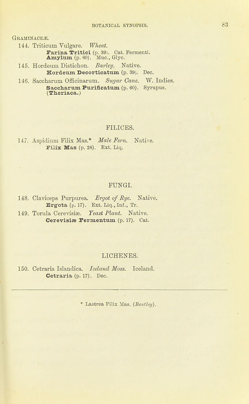 GRAMINACEiE. 144. Triticum Vulgare. Wheat. Farina Tritici (p. 39). Cat. Fermenti. Amylum (p. 60). Muc, Glyc. 145. Hordeum Distichon. Barley. Native. Hordetim Decorticatiun (p. 39). Dec. 146. Saccharum Officinarum. Sugar Cane. W. Indies. Saccliarum Purificatiim (p. 60). Syrupus. (Theriaca.) FILICES. 147. Aspidium Filix Mas.* Male Fern. Native, rilix Mas (p. 28). Ext. Liq. FUNGI. 148. Claviceps Purpurea. Ergot of Sye. Native. Ergota (p. 17). Ext. Liq., Inf., Tr. 149. Torula Cerevisise. Teast Plant. Native. Cerevisise Permentum (p. 17). Cat. LICHENES. 150. Cetraria Islandica. Iceland Moss. Iceland. Cetraria (p. 17). Dec. * Lastrea Eilix Has. (Bentlei/).