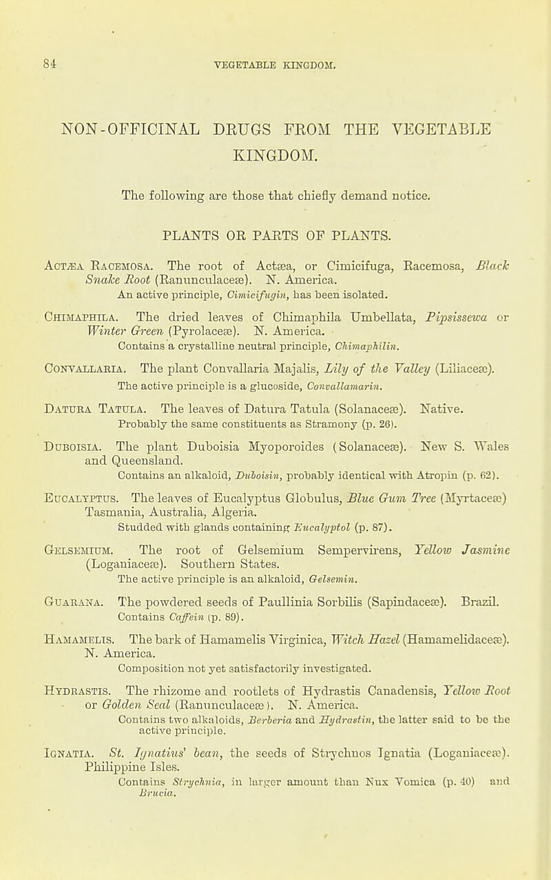 NON-OFFICINAL DEUGS FROM THE VEGETABLE KINGDOM. The following are those that chiefly demand notice. PLANTS OR PAETS OF PLANTS. AcTiEA Racemosa. The root of ActDea, or Cimicifuga, Racemosa, Black SnaJce Root (Rannncvilacea3). N. America. An active principle, Cimicifugin, has been isolated. Chimaphila. The dried leaves of Chimaphila Umbellata, Fipsissewa or Winter Green (Pyrolaceaj). N. America. Contains a crystalline neutral principle, CTiimaphilin. CONVAiLARiA. The plant Convallaria Majalis, Lily of the Valley (Liliacea;). The active princiijle is a glucoside, Convallamarin. Datura Tatula. The leaves of Datura Tatula (Solanaceaj). Native. Probably the same constituents as Stramony (p. 26). Ddboisia. The plant Duboisia Myoporoides (Solanaceae). New S. Wales and Queensland. Contains an alkaloid, Duboisin, probably identical with Atropin (p. 62). Eucalyptus. The leaves of Eucalyptus Globulus, Blue Gum Tree (Myrtacesa) Tasmania, Australia, Algeria. Studded with glands oontaining Hucalrjptol (p. 87). Gelsemium. The root of Gelsemium Sempervii-ens, Yellovj Jasmine (Loganiacese). Southern States. The active principle is an alkaloid, Gelsemin. Guarana. The powdered seeds of Paullinia Sorbilis (Sapindacetc). Brazil. Contains Caffein (p. 89). Hamamelis. The bark of Hamamelis Virginica, WitcJi Hasel (Hamamelidaceje). N. America. Composition not yet satisfactorily investigated. Hydrastis. The rhizome and rootlets of Hydrastis Canadensis, Yellow Hoot or Golden Seal (Rannncnlacesi). N.America. Contains two alkaloids, Herbaria and Sydrastin, the latter said to be the active i:rinciple. Ignatia. St. Ljnatius' bean, the seeds of Sti-j-chuos Ignatia (Logauiacew). Philippine Isles. Contains Strychnin, in larger amount than Kux Vomica (p. -10) and