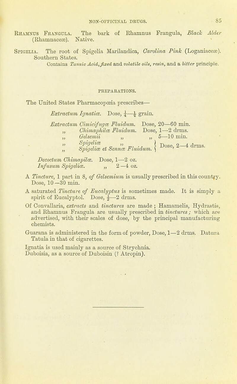 NON-OFFICINAL DRUGS. Ofj Rhajinus Frangula. The bark of Ehamnus Frangula, Blade Aider (Rhamnaceffi). Native. Spigelia. The root of Spigelia Marilanclica, Carolina Pink (Loganiaceas). Southern States. Contains Tannic Acid, fixed and volatile oils, resin, and. a hitter principle. preparations. The United States PharmacopcEia prescribes— Extractum Ignatice. Dose, \—i grain. Extractum Cimicifugce Fluidum. Dose, 20—60 min. „ Chimajjhilce Fluidum. Dose, 1—2 drms. „ Gelsemii „ „ 5—10 min. » Spigelice „ ) -^^^^ 2—4 drms „ Spigelice et Sennce Fluidum. ) ' Decoctiim Ohimapilw. Dose, 1—2 oz. Infusum Spigelice. „ 2 —4 oz. A Tincture, 1 part in 8, of Gelsemium is usually prescribed in this country. Dose, 10—30 min. A saturated Tincture of Eucalyptus is sometimes made. It is simply a spii'it of Eucalyptol. Dose, ^—2 drms. Of Convallaria, extracts and tinctures are made ; Hamamelis, Hydrastis, and Rhamnus Frangula are usually prescribed in tinctures ; which are advertised, Tvith their scales of dose, by the principal manufacturing chemists. Guarana is administered in the form of powder, Dose, 1—2 drms. Datui'a Tatula in that of cigarettes. Ignatia is used mainly as a source of Strychnia. Duboisia, as a som-ce of Duboisin (? Atropin).