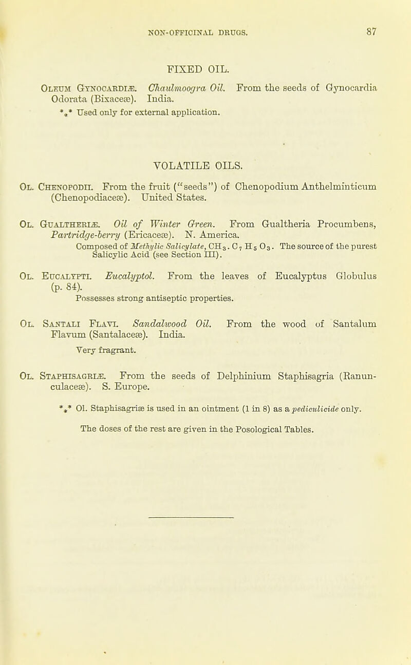 FIXED OIL. Oleum Gynocardi^i;. Chaulmoor/ra Oil. From the seeds of Gynocardia Odorata (Bixaceai). India. *»• Used only for external application. VOLATILE OILS. Ol. CHENOPODn. From the fruit (seeds) of Chenopodium Anthelminticum (Chenopodiaceee). United States. Ol. Gualtheri^. Oil of Winter Green. From Gualtheria Procumbens, Partridge-berry (Ericaceae). N. America. Composed of Mefhi/lic Salicylate, CH3. O7 H5 O3. The source of the purest Salicylic Acid (see Section HI). Ol. Eucaltptl Eucalyptol. From the leaves of Eucalyptus Globulus (p. 84). Possesses strong antiseptic properties. Ol. Saotali Flati. Sandaltvood Oil. From the wood of Santalum Flavum (Santalacese). India. Very fragrant. Ol. Staphisagbi^. From the seeds of Delphinium Staphieagria (Ranun- culacese). S. Europe. *»* 01. Staphisagriae is used in an ointment (1 in 8) as a pediculicide only. The doses of the rest are given in the Posological Tables.