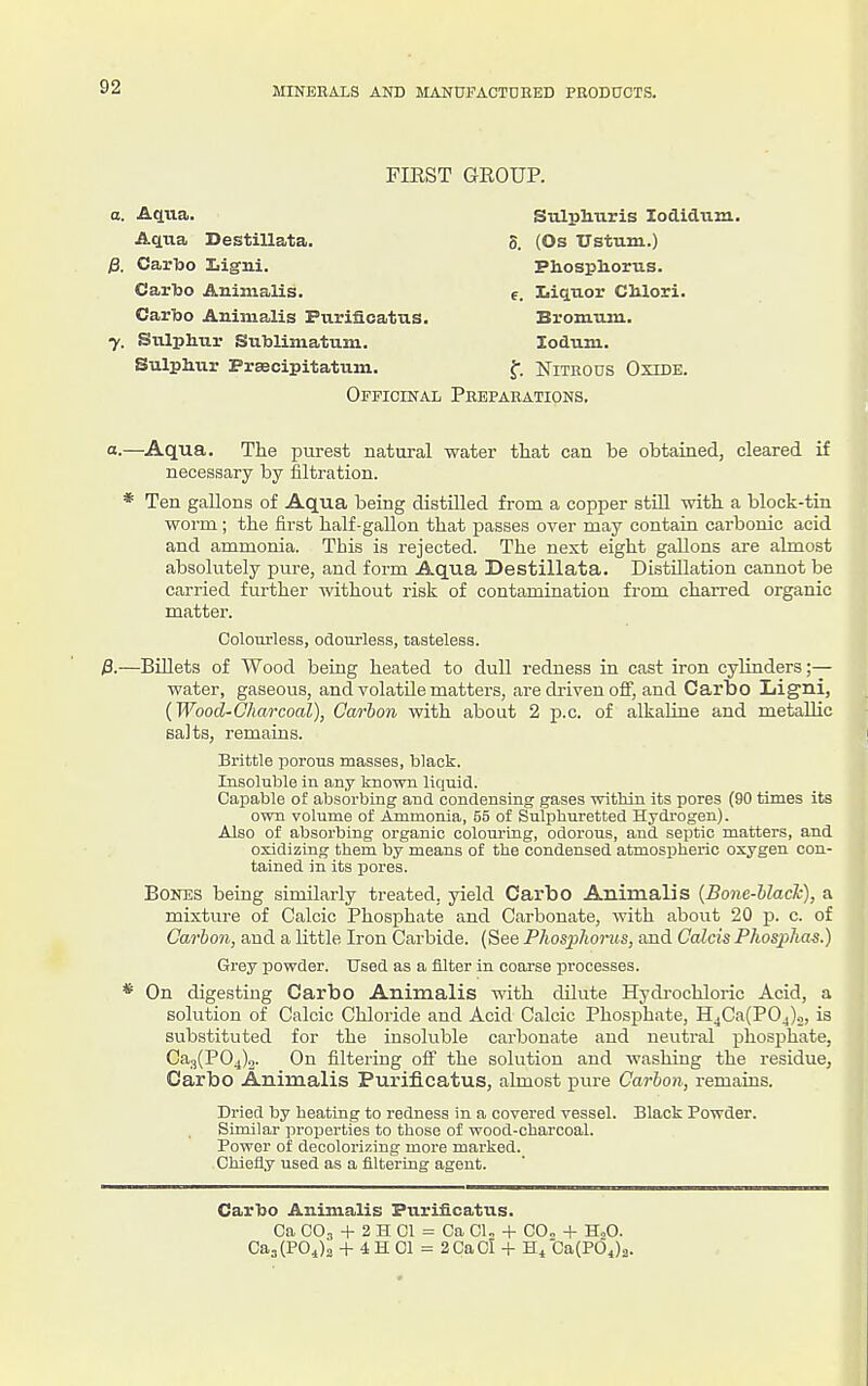 FIKST GROUP. Aetna Destillata. 0. (Os Ustum.) Phosphorus. Sulphuris lodidum. /3. Carbo Ligni. Carho Animalis. Carbo Animalis Purifioatus. e. Iiiquor Chlori. Bromiun. lodum. 7. Sulphur Suhlimatum. Sulphur PrsBcipitatmn. f. Nitrous Oxide. Officinal Preparations. a.—Aqua. The purest natm-al water that can be obtained, cleared if necessary by filtration. * Ten gallons of Aqua being distilled from a copper still with a block-tin woi'm ; the first half-gallon that passes over may contain carbonic acid and ammonia. This is rejected. The next eight gallons are almost absolutely piire, and form Aqua Destillata. Distillation cannot be carried further without risk of contamination from charred organic matter. p.—Billets of Wood being heated to dull redness in cast iron cylinders;— water, gaseous, and volatile matters, are di-iven off, and Carbo Liigni, {Wood-Charcoal), Carbon with about 2 p.c. of alkaline and metallic salts, remains. Brittle porous masses, black. Insoluble in any known liquid. Capable of absorbing and condensing gases within its pores (90 times its own volume of Ammonia, 55 of Sulphuretted Hydi-ogen). Also of absorbing organic colouruig, odorous, and septic matters, and oxidiziug them by means of the condensed atmospheric oxygen con- tained in its pores. Bones being similarly treated, yield Carbo Animalis {Bone-Uack), a mixture of Calcic Phosphate and Carbonate, with about 20 p. c. of Carbon, and a little Iron Carbide. (See Plwspliorus, and Calcis Phosj>ha^.) Grey powder. Used as a filter in coarse processes. On digesting Carbo Animalis with dilute Hydrochloric Acid, a solution of Calcic Chloride and Acid Calcic Phosphate, H4Ca(P04)o, is substituted for the insoluble carbonate and neuti-al phosphate, Ca3(P04)2. On filtering off the solution and washing the residue, Carbo Animalis Purifioatus, almost pure Carbon, remains. Dried by heating to redness in a covered vessel. Black Powder. Similar ]iroperties to those of wood-charcoal. Power of decolorizing more marked. Chiefly used as a filtering agent. Carbo Animalis Purificatus. Ca CO., -1- 2 H CI = Ca CU -f C0„ -f H„0. Ca3(POj2 -t- 4 H CI = 2CaCl -f H/Ca(P64)2. Colourless, odourless, tasteless.