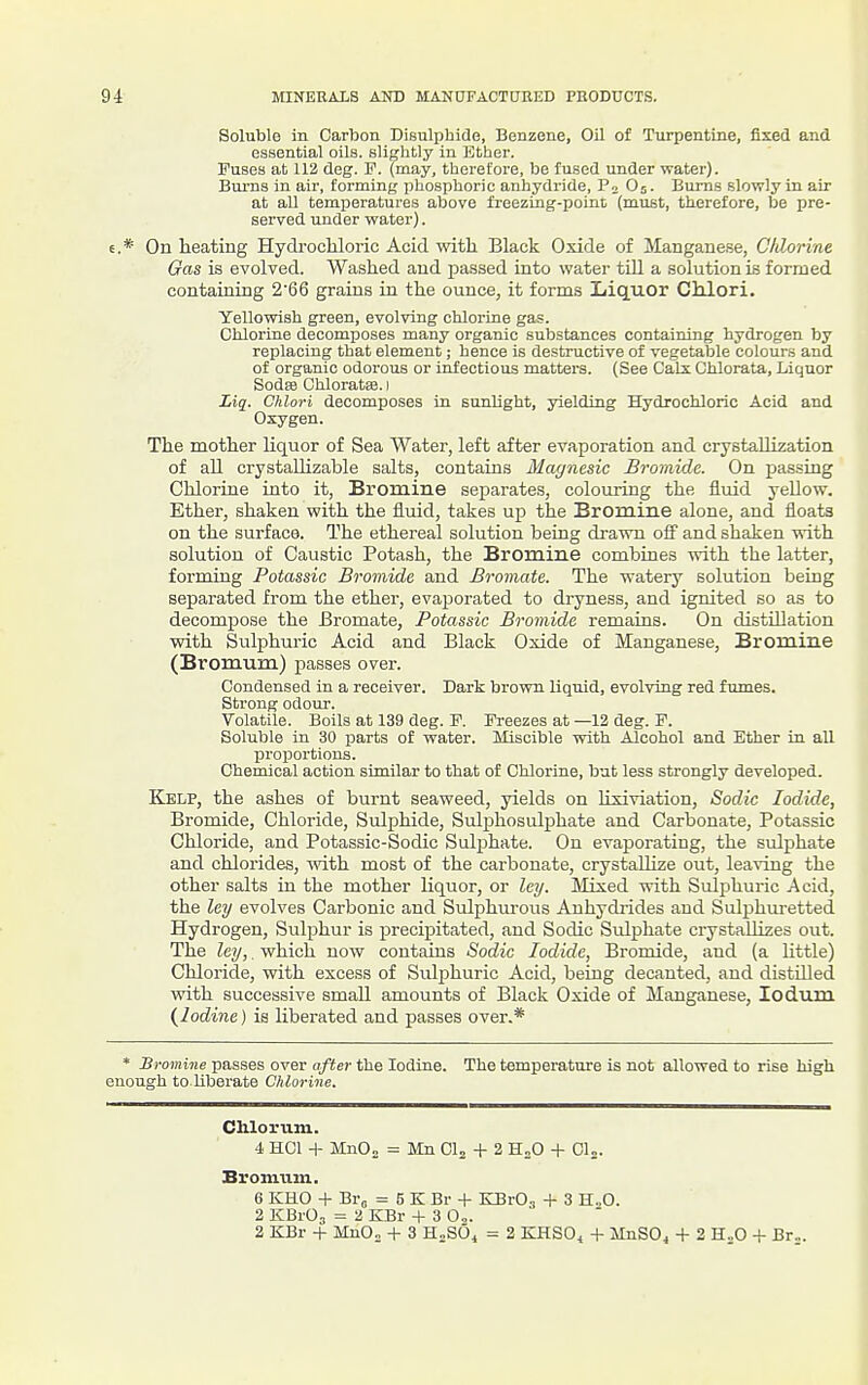 Soluble in Carbon Bisulphide, Benzene, OU of Turpentine, fixed and essential oils, slightly in Ether. Fuses at 112 deg. P. (may, therefore, be fused under water). Bui'us in air, forming phosphoric anhydride, Po On. Bums slowly in air at all temperatures above freezing-poini (must, therefore, be pre- served under water). 6.* On heating Hydrocliloric Acid with Black Oxide of Manganese, C/dorine Gas is evolved. Washed and passed into water till a solutionis formed containing 266 grains in the ounce, it forms Liquor Chlori. Yellowish green, evolving chlorine gas. Chlorine decomposes many organic substances containing hydrogen by replacing that element; hence is destructive of vegetable colours and of organic odorous or infectious matters. (See Calx Chlorata, Liquor Sodae Chloratse. i Liq. Chlori decomposes in sunlight, yielding Hydrocliloric Acid and Oxygen. The mother liquor of Sea Water, left after evaporation and crystaUization of all crystaUizable salts, contains Magnesic Bromide. On passing Chlorine into it, Bromine separates, colouring the fluid yellow. Ether, shaken with the fluid, takes up the Bromine alone, and floats on the surface. The ethereal solution being drawn off and shaken with solution of Caustic Potash, the Bromine combines with the latter, forming Potassic Bromide and Bromate. The watery solution being separated from the ether, evaporated to dryness, and ignited so as to decompose the Bromate, Potassic Bromide remains. On distUlation with Sulphuric Acid and Black Oxide of Manganese, Bromine (Bromum) passes over. Condensed in a receiver. Dark brown liquid, evolving red fumes. Strong odoiir. Volatile. Boils at 139 deg. F. Freezes at —12 deg. F. Soluble in 30 parts of water. Miscible with Alcohol and Ether iu all proportions. Chemical action similar to that of Chlorine, but less strongly developed. Kelp, the ashes of burnt seaweed, yields on Hxiviation, Sodic Iodide, Bromide, Chloride, Sulphide, Sulphosulphate and Carbonate, Potassic Chloride, and Potassic-Sodic Sulphate. On evaporating, the sulphate and chlorides, with most of the carbonate, crystallize out, leaving the other salts in the mother liquor, or ley. Mixed with Sulphuric Acid, the ley evolves Carbonic and Sulphurous Anhydiides and Sulphuretted Hydrogen, Sulphur is precipitated, and Sodic Sulphate crystallizes out. The ley,. which now contains Sodic Iodide, Bromide, and (a Httle) Chloride, with excess of Sulphuric Acid, being decanted, and distUled with successive small amounts of Black Oxide of Manganese, lodum (^Iodine ) is liberated and passes over.* * Bromine passes over after the Iodine. The temperature is not allowed to rise high enough to Uberate Chlorine. Chlorum. -1. HCl + MnOj = Mn Clj + 2 H„0 + Cl„. BroniTim. 6 KHO + Bro = 5 K Br + KBrOa + 3 H..0. 2 KBrO^ = 2 KBr + 3 Oo. 2 KBr + MnO„ + 3 H.SO. = 2 KHSO, + MnSOa + 2 H.,0 + Br...