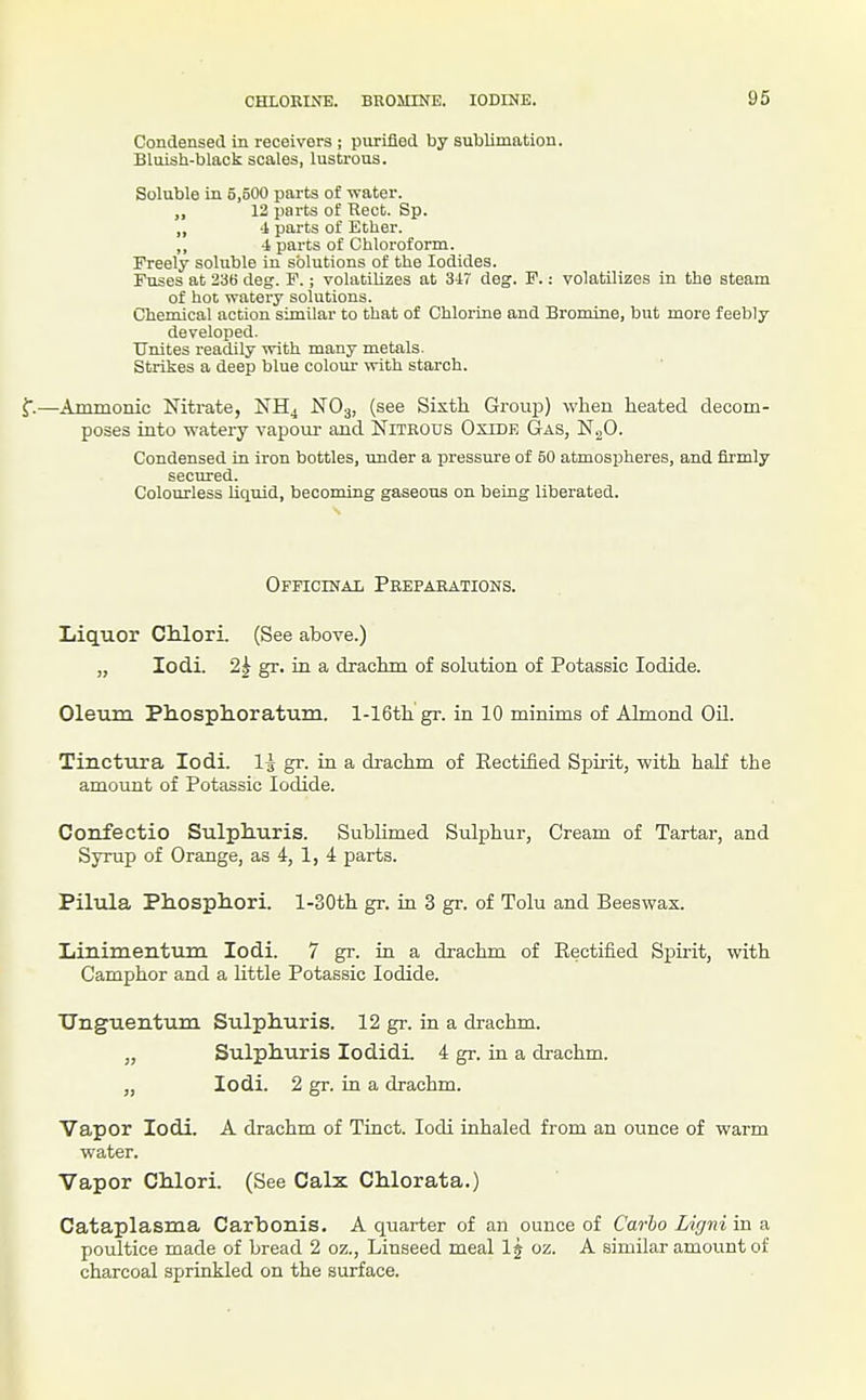 Condensed in receivers ; purified by sublimation. Bluish-black scales, lustrous. Soluble in 5,500 parts of water. 12 parts of Rect. Sp. „ i parts of Ether. ,, 4, parts of Chloroform. Freely soluble in solutions of the Iodides. Puses at 236 deg. F.; volatilizes at 347 deg. F.: volatilizes in the steam of hot vratery solutions. Chemical action similar to that of Chlorine and Bromine, but more feebly developed. Unites readily with many metfl,ls. Strikes a deep blue colom- ynth starch. f.—Ammonic Nitrate, NH4 NO3, (see Sixth Group) when heated decom- poses into watery vapour and Nitrous Oxide Gas, N.^O. Condensed in iron bottles, under a pressure of 50 atmospheres, and firmly secured. Colourless liquid, becoming gaseous on being liberated. OFFiciNAii Preparations. Liquor CMori. (See above.) „ lodi. 2| gr. in a drachm of solution of Potassic Iodide. Oleum Phosph-oratum. l-16th gr. in 10 minims of Almond OH. Tinctuja lodi. 1^ gr. in a drachm of Rectified Spirit, with half the amount of Potassic Iodide. Confectio Sulpliuris. Sublimed Sulphur, Cream of Tartar, and Syrup of Orange, as 4, 1, 4 parts. Pilula Phosphori. l-30th gr. in 3 gr. of Tolu and Beeswax. Iiinimentum lodi. 7 gr. in a drachm of Rectified Spirit, with Camphor and a little Potassic Iodide. XTnguentum Sulphuris. 12 gr. in a drachm. „ Sulphuris lodidL 4 gr. in a drachm. „ lodi. 2 gr. in a drachm. Vapor lodi. A drachm of Tinct. lodi inhaled from an ounce of warm water. Vapor Chlori. (See Calx Chlorata.) Cataplasma Carbonis. A quarter of an ounce of Carbo Ligni in a poultice made of bread 2 oz., Linseed meal 1 j oz. A similar amount of charcoal sprinkled on the surface.