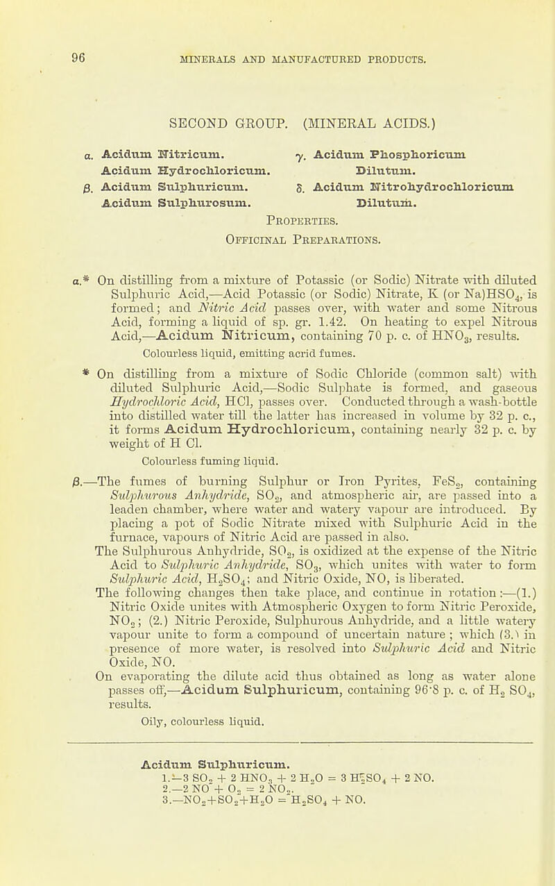 SECOND GROUP. (MINERAL ACIDS. 0. Acidum Hitricum. Acidum. Hydrccliloricum. Acidum Sulphuricum. Acidum Siilphui'osum. y. Acidum Phosplioricum Dilutum. 5. Acidum ITitroliydrochloricum Dilutiim. Properties. Officinal Preparations. a.* On distilling from a mixture of Potassic (or Sodic) Nitrate with diluted Sulphuric Acid,—Acid Potassic (or Sodic) Nitrate, K (or Na)HS04, is formed; and Nitric Acid j)asses over, with water and some Nitrous Acid, forming a liquid of sp. gr. 1.42. On heating to expel Nitrous Acid,—Acidum Nitricum, containing 70 p. c. of HNO3, results. Colourless liquid, emitting acrid fumes. * On distilling from a mixture of Sodic Chloride (common salt) -with diluted Sulphuric Acid,—Sodic Suljihate is formed, and gaseous Hydrochloric Acid, HCl, passes over. Conducted thi'ough a wash-bottle into distilled water till the latter has increased in volume by 32 p. c, it forms Acidum HydrocMoricum, containing nearly 32 p. c. by weight of H CI. Colourless fuming liquid. ;3,—The fumes of burning Sulphur or Iron Pyrites, FeS„, containing Sidpliurous Anhydride, SO.,, and atmospheric au-, are passed into a leaden chamber, where water and watery vapour are introduced. By placing a pot of Sodic Nitrate mixed with Sulphuric Acid in the furnace, vapours of Nitric Acid are passed in also. The Sulphurous Anhydride, SO.j, is oxidized at the expense of the Nitric Acid to Stdjilmric Anhydride, SO3, which unites with water to form Sviphuric Acid, H2SO4; and Nitric Oxide, NO, is Uberated. The following changes then take place, and continue in rotation:—(1.) Nitric Oxide luiites with Atmospheric Oxygen to form Nitric Peroxide, NOn; (2.) Nitric Peroxide, Sulphurous Anhydride, and a little wateiy vapour unite to form a compound of uncertain nature ; which (3.'> in presence of more water, is resolved into Sulphuric Acid and Nitric Oxide, NO. On evaporating the dilute acid thus obtained as long as water alone passes oft',—Acidum Sulphuricum, containing 96'8 p. c. of Hg SO^, results. Oily, colourless liquid. Acidum Sulpliuricum. 1. —3 SO. + 2 HNO„ + 2 H„0 = 3 ffiSOi + 2 NO. 2. -2 N0'+ 0„ = 2 is^O... 3. —NOn + SO..'-|-H„0 =HnS04 + NO.