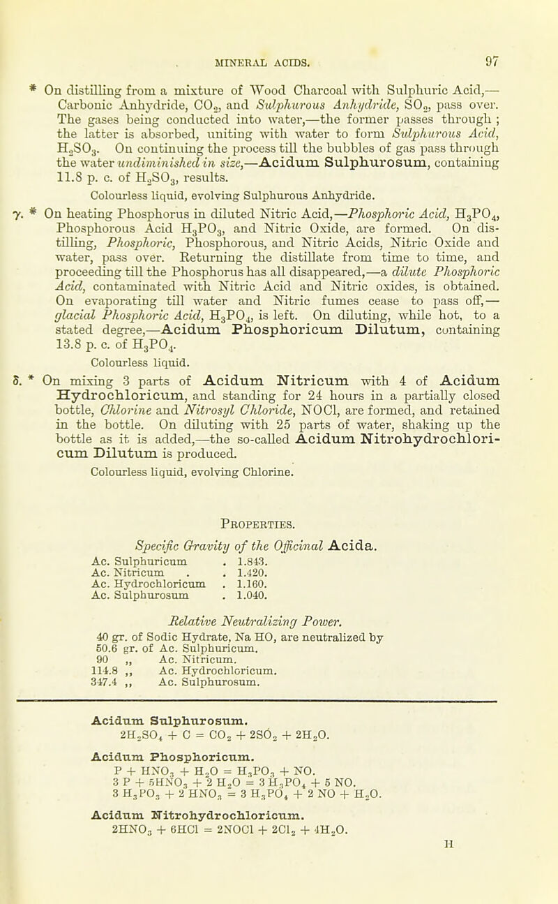 * On distilling from a mixture of Wood Charcoal with Sulphuric Acid,— Carbonic Anhydride, CO.,, and Suliihurous Anhydride, SO.,, jiass over. The gases being conducted into water,—the former passes through ; the latter is absorbed, uniting with water to form Sulj^htavus Acid, H0SO3. On continuing the process till the bubbles of gas pass through the WAtev undiminished in size,—Acidum Sulphurosum, containing 11.S p. c. of H2SO3, results. Colourless liquid, evolvmg Sulphurous Anhydride. y. * On heating Phosphorus in diluted Nitric Acid,—Phosphoric Acid, H3PO4, Phosphorous Acid H3PO3, and Nitric Oxide, are formed. On dis- tilling, Phosphoric, Phosphorous, and Nitric Acids, Nitric Oxide and water, pass over. Eeturning the distillate from time to time, and proceeding till the Phosphorus has all disappeared,—a dilute Phosphoric Acid, contaminated with Nitric Acid and Nitric oxides, is obtained. On evaporating till water and Nitric fumes cease to pass off,— glacial Phosphoric Acid, H3PO4, is left. On diluting, while hot, to a stated degree,—Acidum Phosphoricum Dilutum, containing 13.8 p. c. of H3PO4. Colourless liquid. 5. * On mixing -3 parts of Acidum Nitricum with 4 of Acidum Hydrochloricum, and standing for 24 hours in a partially closed bottle. Chlorine and Nitrosyl Ghlonde, NOCl, are formed, and retained in the bottle. On diluting with 25 parts of water, shaking up the bottle as it is added,—the so-called Acidum Nitrohydrochlori- cum Dilutum is produced. Colourless liquid, evolving Chlorine. Properties. Specific Gravity of the Officinal Acida, Ac. Sulphnricum . 1.843. Ac. Nitricum . . 1.420. Ac. Hydrochloricum . 1.160. Ac. Sulphurosum . 1.040. Relative Neutralizing Poiver. 40 gr. of Sodic Hydrate, Na HO, are neutralized by 50.6 gr. of Ac. Sulphuricum. 90 „ Ac. Nitricum. 114.8 ,, Ac. Hydrochloricum. 347.4 ,, Ac. Sulphurosum. Acidum Sulplmrosum. 2H2S04 -f- C = CO2 + 2SO2 + 2H2O. Acidum Pliosplioricum. P + HNO., + H.,0 = H:,PO.T -1- NO. ZV + .5HN0., -I- 2 H2O = 3 H.iPO^ + 5 NO. 3 H.,PO., + 2 HNO.T = 3 H,,P6t + 2 NO -i- H^O. Acidum ITitroliydrochlorioum. 2HNO3 + 6HC1 = 2N0C1 + 2Clj + iH^O. H