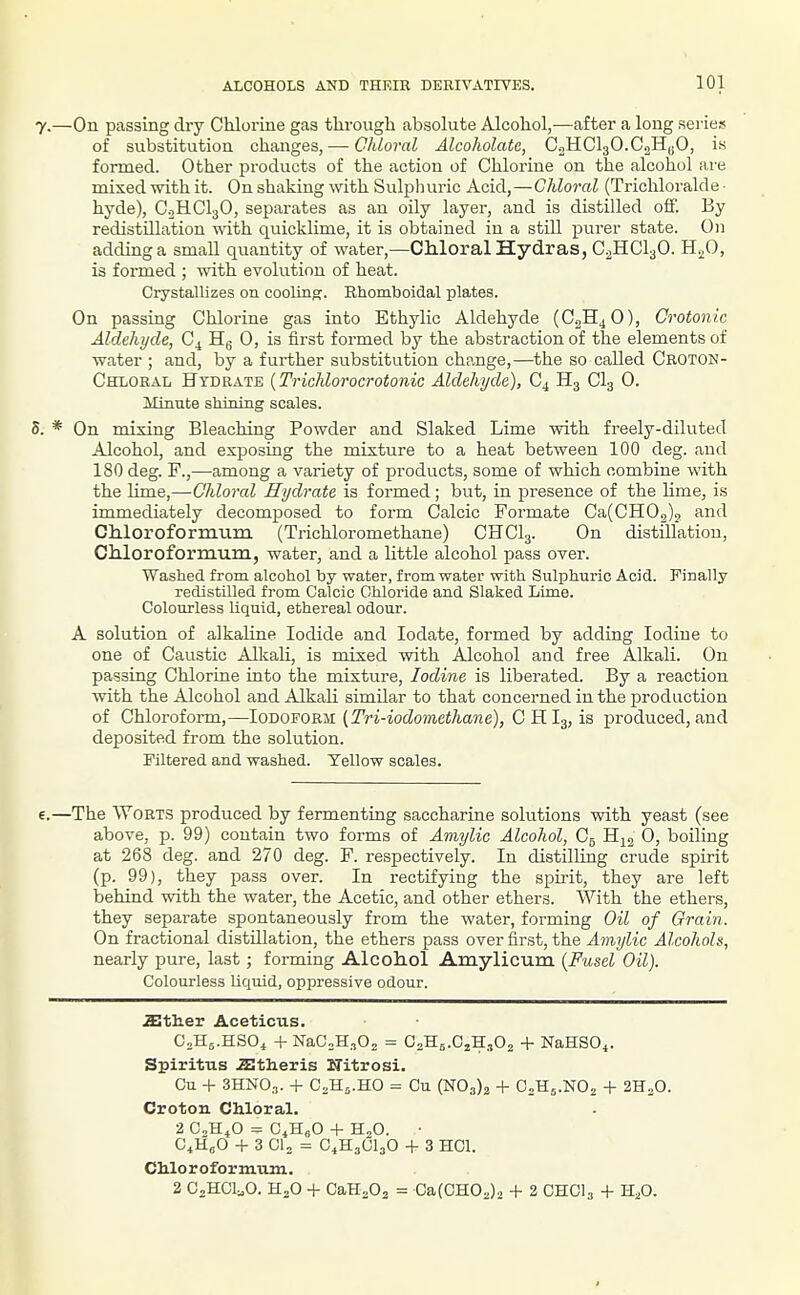 ALCOHOLS AND THEIE DERIVATIVES. .—On passing dry Chlorine gas through absolute Alcohol,—after a long series of substitution changes, — (7/tZo?oZ Alcoholate, CoHClgO.CaH^O, is formed. Other products of the action of Chlorine on the alcohol are mixed with it. On shaking ^vith Sulph uric Acid,—Chloral (Trichlorald e • hyde), C.2HCI3O, separates as an oily layer, and is distilled off. By redistillation with quicklime, it is obtained in a still purer state. On adding a small quantity of water,—Ch.loralHyd.ras, C2HCI3O. H^O, is formed ; with evolution of heat. Crystallizes on coolinp;. Khomboidal plates. On passing Chlorine gas into Ethylic Aldehyde (C2H4O), Crotonic Aldehyde, C^ Hg 0, is first formed by the abstraction of the elements of water ; and, by a further substitution change,—the so called Cboton- Chloeal Hydrate {Trichlorocrotonic Aldehyde), C4 H3 CI3 0. Minute shining scales. * On mixing Bleaching Powder and Slaked Lime with freely-diluted Alcohol, and exposing the mixture to a heat between 100 deg. and 180 deg. F.,—among a variety of products, some of which combine with the lime,—Chloral Hydrate is formed; but, in presence of the lime, is immediately decomposed to form Calcic Formate Ca(CH02)2 and CMoroformuin (Trichloromethane) CHCI3. On distillation, CMoroforraum., water, and a little alcohol pass over. Washed from alcohol by water, from water with Sulphuric Acid. Finally redistilled from Calcic Chloride and Slaked Lime. Colourless liquid, ethereal odour. A solution of alkaline Iodide and lodate, formed by adding Iodine to one of Caustic Alkali, is mixed with Alcohol and free Alkali. On passing Chlorine into the mixture. Iodine is liberated. By a reaction with the Alcohol and Alkali similar to that concerned in the production of Chloroform,—loDOVOR^i {Tri-iodomethane), CHI3, is produced, and deposited from the solution. Filtered and washed. Yellow scales. .—The Worts produced by fermenting saccharine solutions with yeast (see above, p. 99) contain two forms of Amylic Alcohol, C5 H^^j Oj boiling at 268 deg. and 270 deg. F. respectively. In distilling crude spirit (p. 99), they pass over. In rectifying the spirit, they are left behind with the water, the Acetic, and other ethers. With the ethers, they separate spontaneously from the water, forming Oil of Grain. On fractional distillation, the ethers pass over first, the Amylic Alcohols, nearly pure, last; forming Alcohol Amylicum {Fusel Oil). Colourless liquid, oppressive odour. aitlier Aceticus. C2H5.HSO4 + NaCoH.^Os = CaHs.CjHiOj + NaHSO^. Spiritus .aitheris Witrosi. Cu + 3HN0.,. + CoHs.HO = Cu (N03)2 + C2H5.NO2 + 2H„0. Crotou CMoral. 2 CH^O = C^HeO + H2O. • G'AO + 3 CI2 = C4H3CI3O + 3 HCl. Chloroformum. 2 C2HCI...O. H2O + CaH202 = Ca(0HO2)2 + 2 CHCI3 + H^O.