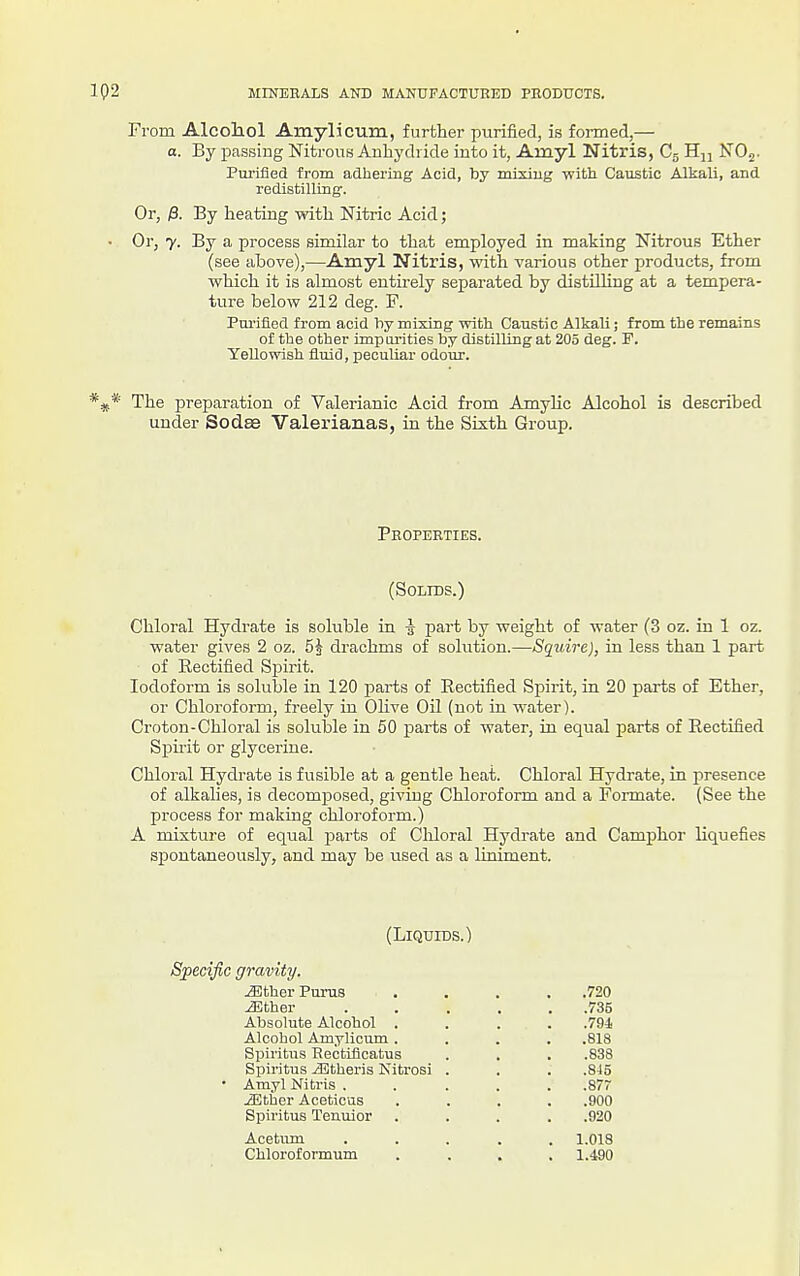 From Alcohol AmylicTim, further purified, is formed,— a. By passiug NitrouH Anhydride into it, Ainyl Nitris, Cg Hu NOg. Purified from adhering Acid, by mixiug witli Caustic Alkali, and redistilling. Or, $. By heating with Nitric Acid; • Or, y. By a process similar to that employed in making Nitrous Ether (see above),—Amyl Nitris, with various other products, from which it is almost entirely separated by distnhng at a tempera- ture below 212 deg. F. Pui'ifiGd from acid Viy mixing with Caustic Alkali; from the remains of the other impurities by distilling at 205 deg. F. Yellowish fluid, peculiar odour. The preparation of Valerianic Acid from Amylic Alcohol is described under Sodae Valex'ianas, in the Sixth Group. Properties. (Solids.) Chloral Hydrate is soluble in i part by weight of water (3 oz. in 1 oz. water gives 2 oz. 5| drachms of solution.—Squire), in less than 1 part of Rectified SjDirit. Iodoform is soluble in 120 parts of Rectified Spirit, in 20 parts of Ether, or Chloroform, freely in OHve Oil (not in water). Croton-Chloral is soluble in 50 parts of water, in equal jjarts of Rectified Spirit or glycerine. Chloral Hydrate is fusible at a gentle heat. Chloral Hydrate, in jiresence of alkalies, is decomposed, giving Chloroform and a Formate. (See the process for making chloroform.) A mixture of equal parts of Cliloral Hydrate and Camphor liquefies spontaneously, and may be used as a liniment. (Liquids.) Specific gravity. ^therPurus .... .720 ^ther ..... .735 Absolute Alcohol .... .794 Alcohol Amylicum .... .818 Spiritus Rectificatus . . . .838 Bpiritus iEtheris Nitrosi . . . .845 • Amyl Nitris ..... .877 iEther Aceticus .... .900 Spiritus Tenuior .... .920 Acetum ..... 1.018 Chloroformum .... 1.490