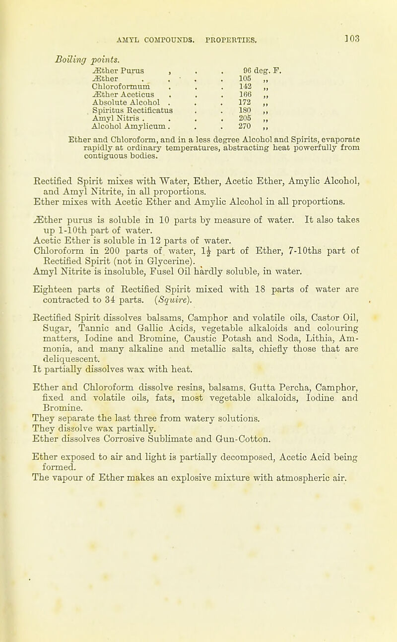 AMTL COMPOUNDS. PROPERTIES. 303 Boiling points. iEther Purus , iEcher Chlovofoimum ^ther Aceticus Absolute Alcohol . Spii-itus Rectiflcatus Amyl Nitris . Alcohol Amylicum. 96 deg. F. 105 1-12 166 173 180 205 270 Ether and Chloroform, and in a less degree Alcohol and Spirits, evaporate rapidly at ordinary temperatvu'es, abstracting heat powerfully from contiguous bodies. Eectified Spirit mixes -with Water, Ether, Acetic Ether, Amylic Alcohol, and Amyl Nitrite, in all proportions. Ether mixes with Acetic Ether and Amylic Alcohol in all proportions. .^ther purus is soluble in 10 parts by measure of water. It also takes up 1-10th part of water. Acetic Ether is soluble in 12 parts of water. Chloroform in 200 parts of water, 1^ part of Ether, 7-lOths part of Rectified Spirit (not in Glycerine). Amyl Nitrite is insoluble, Fusel Oil hardly soluble, in water. Eighteen parts of Eectified Spirit mixed with 18 parts of water are contracted to 34 parts. {Squire). Rectified Spirit dissolves balsams, Camphor and volatile oils, Castor Oil, Sugar, Tannic and Gallic Acids, vegetable alkaloids and colouring matters. Iodine and Bromine, Caustic Potash and Soda, Lithia, Am- monia, and many alkaline and metaUic salts, chiefly those that are deliquescent. It partially dissolves wax with heat. Ether and Chloroform dissolve resins, balsams, Gutta Percha, Camphor, fixed and volatile oils, fats, most vegetable alkaloids, Iodine and Bromine. They separate the last three from watery solutions. They dissolve wax partially. Ether dissolves Corrosive Sublimate and Gun-Cotton. Ether exposed to air and light is partially decomposed. Acetic Acid being formed. The vapour of Ether makes an explosive mixture with atmospheric air.