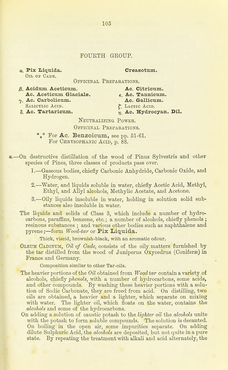 FOURTH GROUP. a. Piz Lii^uida. Creasotum. On OP Case. Officinal Pbepabations, p. Acidum Aceticiim. Ac. Citi'iciim. Ac. Aceticum Glaciale. e. Ac. Tannicum. J. Ac. Carbolicum. Ac. Gallicum. Salictlic Acid. J. Lactic Acid. S. Ac. Tartaricum. tj. Ac. Hydrocyan. Dil. ISTeutralizihg Power. Officinal Prepabations. *,* For Ac. Benzoicum, see pp. 51-61. For Chrysophanic Acid, p. 88. —On destructive distillation of the -wood of Pinus Sylvestris and other species of Pines, three classes of products pass over. 1. —Gaseous bodies, chiefly Carbonic Anhydride, Carbonic Oxide, and Hydrogen. 2. —Water, and liquids soluble in water, chiefly Acetic Acid, Methyl, Ethyl, and Allyl alcohols, Methylic Acetate, and Acetone. 3. —OUy liquids insoluble in water, holding in solution solid sub- stances also insoluble in water. The liquids and soUds of Class 3, which include a number of hydro- carbons, paraffins, benzene, etc.; a number of alcohols, chiefly phenols ; resinous substances ; and various other bodies such as naphthalene and pyrene;—form Wood-tar or Pix Liquida. Thick, viscid, brownish-black, with an aromatic odour. Oleum CADnnur, Oil of Cade, consists of the oily matters furnished by the tar distilled from the wood of Juniperus Oxycedrus (ConiEerse) in France and Germany. Composition similar to other Tar-oils. The heavier portions of the Oil obtained from Wood tar contain a variety of alcohols, chiefly phenols, with a number of hydrocarbons, some acids, and other compounds. By washing these heavier portions with a solu- tion of Sodic Carbonate, they are freed from acid. On distilling, two oils are obtained, a heavier and a lighter, which separate on mixing with water. The lighter oil, which floats on the water, contains the alcohols and some of the hydrocarbons. On adding a solution of caustic potash to the lighter oil the alcohols unite with the potash to form soluble compounds. The solution is decanted. On boiling in the open air, some impurities separate. On adding dilute Sulphuric Acid, the alcohols are deposited, but not quite in a pure state. By repeating the treatment with alkali and acid alternately, the