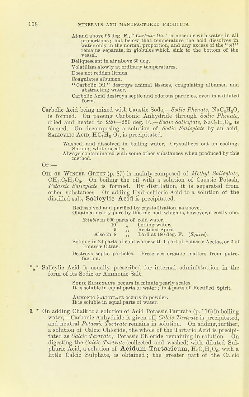 At and above 95 deg. F.,  Carbolic Oil is miscible with water in all proportions; but below that temperature the acid dissolves in water only in the normal proportion, and any excess of the oil remains separate, in globules which sink to the bottom of the vessel. Deliquescent in air above 60 deg. Volatilizes slowly at ordinary temperatures. Does not redden litmus. Coagulates albumen. Carbolic Oil destroys animal tissues, coagulating albumen and abstracting water. Carbolic Acid destroys septic and odorous particles, even in a diluted form. Carbolic Acid being mixed with Caustic Soda,—Sodic Phenate, NaCgHgO, is fonned. On j^assing Carbonic Anhydride through Sodic Phenate, dried and heated to 220—250 deg. ¥.,—Sodic Salicylate, NaC^HjOg, is formed. Ou decomj)osing a solution of Sodic Salicylate by an acid, Salicylic Acid, HCyHg O3, is precipitated. Washed, and dissolved in boiling water. Crystallizes out on cooling. Shining white needles. Always contaminated with some other substances when produced by this method. Or:— Oil op Winter Green (p. 87) is mainly composed of Methyl Salicylate, CH3.C7H5O3. On boiling the oil with a solution of Caustic Potash, Potassic Salicylate is formed. By distillation, it is separated from other substances. On adding Hydrochloric Acid to a solution of the distilled salt. Salicylic Acid is precipitated. Redissolved and purified by crystallization, as above. Obtained nearly pure by this method, which is, however, a costly one. Soluble in 800 parts of cold water. 10 „ boiling water. 5 ,, Hectified Spirit. Also in 8 „ Lard at 180 deg. F. {Squire). Soluble in 24 parts of cold water with 1 part of Potassae Acetas, or 2 of PotassEB Citras. Destroys septic particles. Pi-eserves organic matters from putre- faction. Salicylic Acid is usually prescribed for internal administration in the form of its Sodic or Ammonic Salt. SoBio Salicylate occurs in minute pearly scales. It is soluble in equal parts of water; in 4 parts of Rectified Spirit. Ammonic Salictlatb occurs in powder. It is soluble in equal parts of water. On adding Chalk to a solution of Acid Potassic Tartrate (p. 116) in boiling water,—Carbonic Anhydride is given off. Calcic Tartrate is precipitated, and neutral Potassic Tartrate remains in solution. On adding, further, a solution of Calcic Chloride, the whole of the Tartaric Acid is precipi- tated as Calcic Tartrate; Potassic Chloride remaining in solution. On digesting the Calcic Tartrate (collected and washed) with diluted Sul- phuric Acid, a solution of Acidum Tartaricum, H0C4H4O6, ^^ith a little Calcic Sulphate, is obtained; the greater part of the Calcic