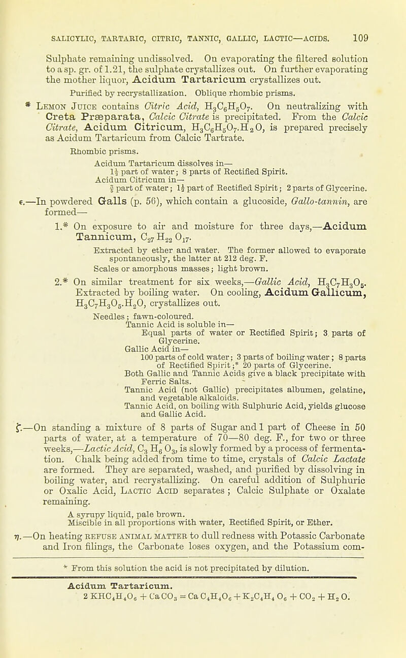 Sulphate remaining undissolved. On evajDorating the filtered solution to a sp. gr. of 1.21, the sulphate crystallizes out. On further evaporating the mother liquor, Acidum Tartaricum crystallizes out. Purified by reci-ystallization. Oblique rhombic prisms. * Lemon Juice contains Citric Acid, H3CgHg07. On neutralizing with Creta Prseparata, Calcic Citrate is precipitated. From the Calcic Citrate, Acidum Citricum, H3CgHg07.H2 0, is prepared precisely as Acidum Tartaricum fi-om Calcic Tartrate. iUiombic prisms. , Acidum Tartaricum dissolves in— \k part of water; 8 parts of Rectified Spirit. Acidum Citricum in— 5 part of water; I3 part of Eectified Spirit; 2 parts of Glycerine. 6.—In powdered Galls (p. 56), which contain a glucoside, Gallo-tannin, are formed—• 1. * On exposure to air and moisture for three days,—Acidum Tannicum, C27 0^7. Extracted by ether and water. The former allowed to evaporate spontaneously, the latter at 212 deg. F. Scales or amorphous masses; light brown. 2. * On similar treatment for six weeks,—Gallic Acid, HgC7H305. Extracted by boUing water. On coohng, Acidum Gallicum, £[30711305. HgO, crystallizes out. Needles; fawn-coloured. Tannic Acid is soluble in— Equal parts of water or Rectified Spirit; 3 parts of Glycerine. Gallic Acid in— 100 parts of cold water; 3 parts of boiling water; 8 parts of Rectified Spirit ;* 20 parts of Glycerine. Both Gallic and Tannic Acids give a black precipitate with Ferric Salts. Tannic Acid (not Gallic) precipitates albumen, gelatine, and vegetable alkaloids. Tannic Acid, on boihng with Sulphuric Acid, yields glucose and Gallic Acid. —On standing a mixture of 8 parts of Sugar and 1 part of Cheese in 50 parts of water, at a temperature of 70—80 deg. F., for two or three weeks,—Lactic Acid, C3 Hg O3, is slowly formed by a process of fermenta- tion. Chalk being added from time to time, crystals of Calcic Lactate are formed. They are separated, washed, and purified by dissolving in boiling water, and recrystalUzing. On careful addition of Sulphuric or Oxalic Acid, Lactic Acid sejparates ; Calcic Sulphate or Oxalate remaining. A syrupy liquid, pale brown. Miscible in all proportions with water. Rectified Spirit, or Ether, 7).—On heating refuse animal matter to dull redness with Potassic Carbonate and Iron filings, the Carbonate loses oxygen, and the Potassium com- * From this solution the acid is not precipitated by dilution. Acidum Tartaricum. 2 KHCiH^Oe + Ca CO., = Ca C4H4OC + K2C4H4 0„ + CO^ + H2 0.
