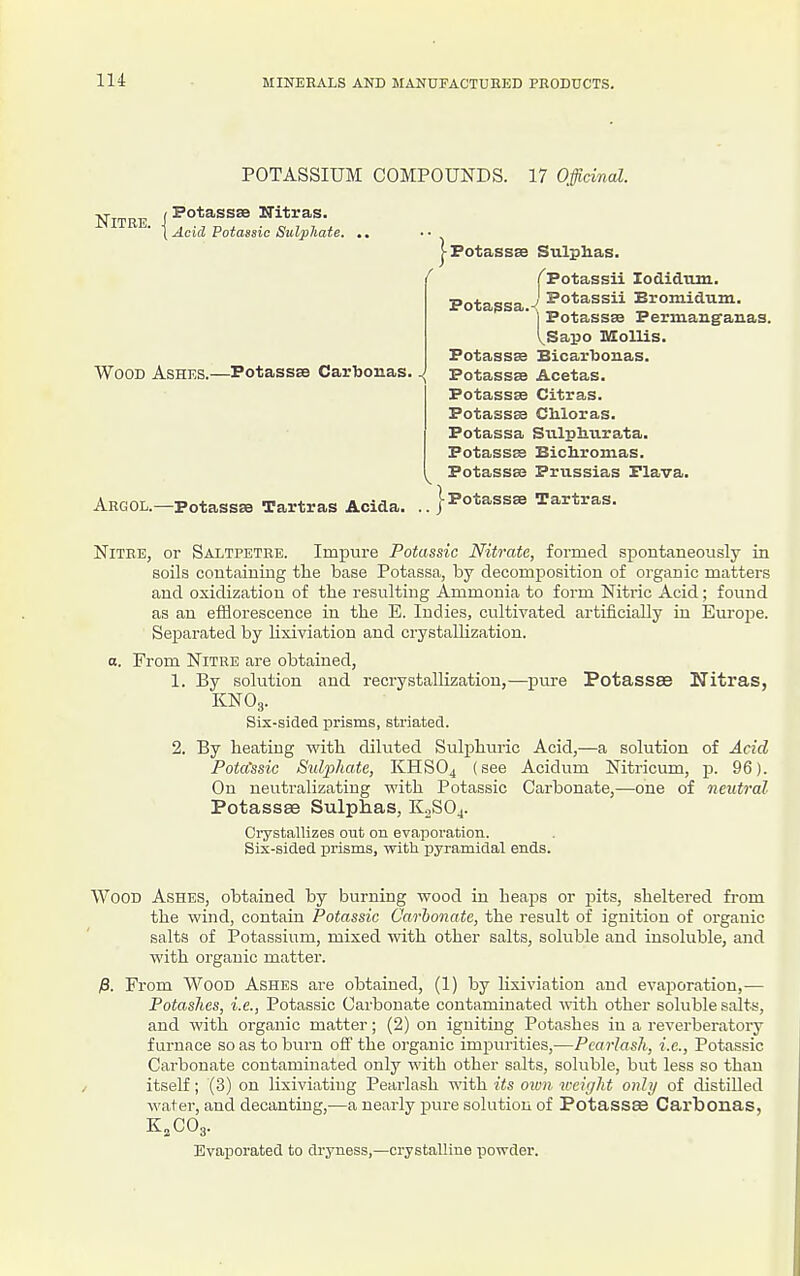 POTASSIUM COMPOUNDS. 17 Officinal. Nitre i Nitras. \ Acid Potassic Sulphaie. |Fotass8e Sulphas. Wood Ashes.—Potassss Cartoonas. Pota^sa, I'Potassii lodidtun. J Potassii Bromidum. I Potassee Permang'aii.as. VSapo Mollis. Potassse Bicarlioiias. ■{ Potassse Acetas. Potassse Citras. Potassse CMoras. Potassa Siilplmrata. Potassas BiclLronias. Potassas Prussias Flava. !-Potassae Tartras. Argol.—Potassse Tartras Acida. Nitre, or Saltpetre. Impure Potassic Nitrate, formed spontaneously in soils contcainiug the base Potassa, by decomposition of organic matters and oxidization of the resulting Ammonia to form Nitric Acid; found as an efflorescence in the E. Indies, cultivated artificially in Eui-ope. Separated by Uxiviation and crystallization. a. From Nitre are obtained, 1. By solution and recrystallization,—pure Potassee Nitras, KNOg. Six-sided prisms, striated. 2. By heating with diluted Sulphuric Acid,—a solution of Acid Pota'ssic Sulphate, KHSO4 (see Acidum Nitricum, p. 96). On neutralizatiug with Potassic Carbonate,—one of neutral Potassse Sulphas, K^SOj. Crystallizes out on evaporacion. Six-sided prisms, with pyramidal ends. Wood Ashes, obtained by burning wood in heaps or pits, sheltered from the wind, contain Potassic Carbonate, the result of ignition of organic salts of Potassium, mixed with other salts, soluble and insoluble, and with organic matter. From Wood Ashes are obtained, (1) by lixiviation aud evaporation,— Potashes, i.e., Potassic Carbonate contaminated with other soluble salts, and with organic matter; (2) on igniting Potashes iu a reverberatory furnace so as to burn off the organic impurities,—Pcarlash, i.e., Potassic Carbonate contaminated only with other salts, soluble, but less so than itself; (3) on lixiviating Pearlash with its oivti weight only of distilled water, and decanting,—a nearly pure solution of Potassee Carbonas, Kvaporated to dryness,—crystalline powder.