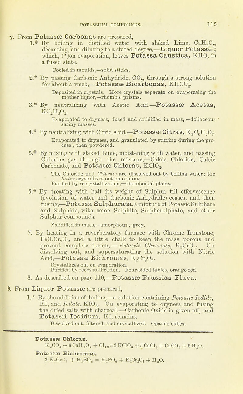 I 7. From Potassse Carbonas are prepared, 1. * By boiling iu distilled water with slaked Lime, CaHoOo, decanting, and diluting to a stated degree,—Liquor Potassae ; ■which, (*)on evaporation, leaves Potassa Caustica, KHO, in a fused state. Cooled in moulds,—solid sticks. 2. * By passing Carbonic Anhydride, C0„, through a strong solution for about a week,—Potassse Bicarbonas, KHCO3. Deposited in crystals. More crystals separate on evaporating the mother liquor,—rhombic prisms. 3. * By neuti-alizing -nith Acetic Acid,—Potassae Acetas, KC2H3O0. Evaporated to dryness, fused and solidified in mass,—foliaceous • satiny masses. 4. * By neutralizing with Citric Acid,—Potassse Citras, K^GqH^O^. Evaporated to dryness, and granulated by stirring during the i^ro- cess; then powdered. 5. * By mixing with slaked Lime, moistening with water, and passing Chlorine gas through the mixture,—Calcic Chloride, Calcic Carbonate, and Potassae Chloras, KCIO3. The Chloride and Chlorate are dissolved out by boiling water; the latter crystallizes out on cooling. Purified by recrystallization,—rhomboidal plates. 6. * By treating with half its weight of Sulphur till effervescence (evolution of water and Carbonic Anhydride) ceases, and then fusing,—Potassa Sulphurata, a mixture of Potassic Sulphate and Sulphide, with some Sulphite, Sulphosulphate, and other Sulphur compounds. Solidified in mass,—amorphous ; grey. 7. By heating in a reverberatory furnace with Chrome Ironstone, FeO.Cr.iOg, and a little chalk to keep the mass porous and prevent complete fusion, — Potassic C'hromate, KgCrO,^. On dissoh-ing out, and supersaturating the solution with Nitric Acid,—Potassse Bichromas, KoCr^Oy. Crystallizes out on evaporation. Purified by recrystallization. Pour-sided tables, orange red. 8. As described on page 110,—Potassae Prussias Flava. 3. From Liquor Potassae are prepared, 1.* By the addition of Iodine,—a solution containing Potassic Iodide, KI, and lodate, KIO3. On evaporating to dryness and fusing the dried salts with chai-coal,—Carbonic Oxide is given olf, and Potassii lodiclum, KI, remains. Dissolved out, filtered, and crystallized. Opaque cubes. Potassse CMoras. K„CO., + eCaH.Oo + Cli2=2KC10., + SCaCl., + CaCO., + GH.O. Potassse Bichromas. 2 K„Cr '4 + H.SO^ = K.SO^ + KaCraOj + H;;0.