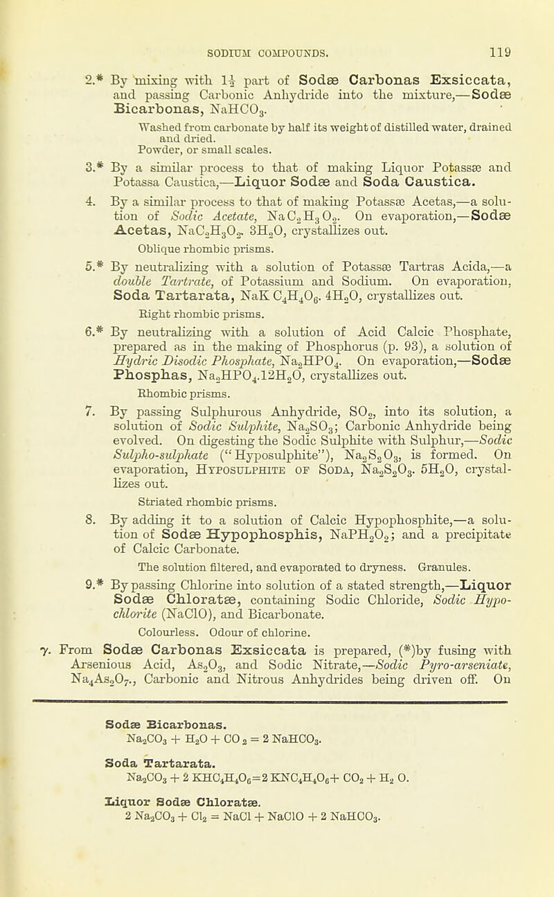 2. * By mixing with 1-^- part of Sodse Carbonas Exsiccata, aud passing Carbonic Anhydiicle into the mixture,— Sodae Bicarbonas, NaHCOj. Washed from carbonate by half its weight of distilled, water, drained and dried. Powder, or small scales. 3. * By a similar process to that of making Liquor Potassse and Potassa Caustica,—Liquor Sodae aud Soda Caustica. 4. By a similar process to that of making Potassee Acetas,—a soki- tion of Sodic Acetate, a,C.2^1-^ On. On evaporation,—Sodae Acetas, ISTaCoHjOa. SHgO, crystallizes out. Oblique rhombic prisms. 5* By neutralizing with a solution of Potassse Tartras Acida,—a double Tartrate, of Potassium and Sodium. On evaporation, Soda Tartarata, NaK G^K^Oq. 4H2O, crystallizes out. Bight rhombic prisms. 6. * By neutralizing with a solution of Acid Calcic Phosphate, prepared as in the making of Phosphorus (p. 93), a solution of Hydric Disodic Phosphate, Na2HP04. On evax3oration,—Sodse Pbosphas, NaoHPO^.lBHoO, crystallizes out. Rhombic prisms. 7. By passing Sulphm-ous Anhydride, SO2, into its solution, a solution of Sodic Sulphite, Na.2S03; Carbonic Anhydride being evolved. On digesting the Sodic Sulphite with Sulphur,—Sodic Sulpho-sulphate (Hyposulphite), NajSgOg, is formed. On evaporation, Hyposulphite of Soda, Na^SaOg. SHgO, crystal- lizes out. Striated rhombic prisms. 8. By adding it to a solution of Calcic Hypophosphite,—a solu- tion of Sodae Hypophospliis, NaPHgOo; and a precipitate of Calcic Carbonate. The solution filtered, and evaporated to dryness. Granules. 9. * By passing Chlorine into solution of a stated strength,—Liquor Sodae Chloratae, containing Sodic Chloride, Sodic Hypo- chlorite (NaClO), and Bicarbonate. Colourless. Odour of chlorine. 7. From Sodae Carbonas Exsiccata is prepared, (*)by fusing with Arsenious Acid, As^Og, and Sodic Nitrate,—Sodic Pyro-arseniate, Na4As207., Carbonic and Nitrous Anhydrides being driven off. On Sodse Bicarbonas. NajCOa + H2O -f CO2 = 2 NaHCOa. Soda Tartarata. NaaCOa + 2 KTaiCiS^0e=2Ki^Gi'Bi^0e+ COj + O. 3Cii^uor Sodse Chloratse. 2 NaaCOa + CI2 = NaCl + NaClO + 2 NaHCOa.