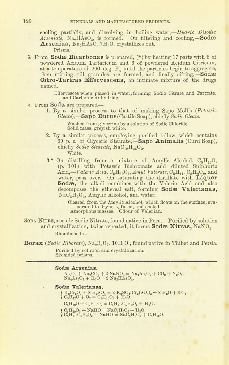cooliug partially, and dissolving in boiling water,—Hijdric Disodie Arscniate, 'Na^lELAaO^, is formed. On filtering and cooling,—Sodas Arsenias, Na2HAs04.7H20. crystallizes out. Prisms. 5. From Sodae Bicarbonas is prepared, (*) by heating 17 parts with 8 of powdered Acidum Tartaricum and 6 of powdered Acidum Citricum, at a temperature of 200 deg. F., until the particles begin to aggregate, then stirring till granules are formed, and finally sifting,—Sodse Citro-Tartras Effervescens, an intimate mixture of the drugs named. Effervesces when placed in water, forming Sodic Citrate and Tartrate, and Carbonic Anhydi-ide. e. From Soda are prepared— 1. By a similar process to that of making Sapo Mollis {Potassic Oleate),—Sapo Durus (Castile Soap), chiefly Sodic Oleate. Washed from g-lyceiine by a solution of Sodic Chloride. Solid mass, greyish white. 2. By a similar process, employing purified tallow, which contains 60 p. c. of Glyceric Stearate,—Sapo Animalis (Curd Soap), chiefly Sodic Stearate, NaCigHgjOg. White. 3. * On distilling from a mixture of AmyHc Alcohol, CglljjO, (p. 101) with Potassic Bichromate and diluted Sulphuric Acid,—Valeric Acid, OgK-i^oOn, Amyl Valerate, CgHi^. CgHgOn, and water, -pass over. On saturating the distillate with Liquor Sodse, the alkali combines with the Valeric Acid and also decomposes the ethereal salt, forming Sodse Valerianas, NaCgHgOg, AmyHc Alcohol, and water. Cleared from the Amylic Alcohol, which floats on the surface, eva- porated to dryness, fused, and cooled. Amorphous masses. Odour of Valerian. SoDA-NiTRB, a crude Sodic Nitrate, found native in Pern. Purified by solution and crystallization, twice repeated, it forms Sodae Nitras, NaNOs. Ehombohedra. Borax {Sodic Bihorate), NagB^O^. lOHoO., found native in Thibet and Persia. Purified by solution and crystallization. Six sided prisms. Sodse Arsenias. AsoOs + NajCOa + 2 NaNOj = Na^AsoO, + COj + NjOj. Na4As207 + HjO = 2 NasHAsO^. Sodsa Valerianas. f K.CraOj + 8 H2SO4 = 2 KoS04.Cr„(804)3 + 8 H2O + 8 Oj. 1 C5H12O +02 = C5H10O2 + H2O. C5H12O + O5H10O2 = C5H11.C5H9O2 + H2O. J C5H10O, + NaHO = NaCsHgO, + H2O. I OsHn.OsHgOj + NaHO = NaCsHgOa + CjHuO.