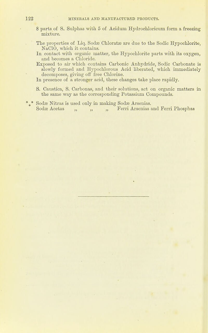 8 parts of S. Suli:)ha8 with 5 of Acidum Hydrochloricum form a freezing mixture. The properties of Liq. Sodaa Chloratse are due to the Sodic Hypochlorite, NaClO, which it contains. In contact with organic matter, the Hypochlorite parts with its oxygen, and becomes a Chloride. Exposed to au- which contains Carbonic Anhydride, Sodic Carbonate is slowly formed and Hji^ochlorous Acid hberated, which immediately decomjioses, giving ofi' free Chlorine. In presence of a stronger acid, these changes take place rapidly. S. Caustica, S. Carbonas, and their solutions, act on organic matters in the same way as the corresponding Potassium Compounds. *^* SodcC Nitras is used only in making Sodae Arsenias. Sodte Aoetas „ „ „ Ferri Ai-senias and Ferri Phosphaa