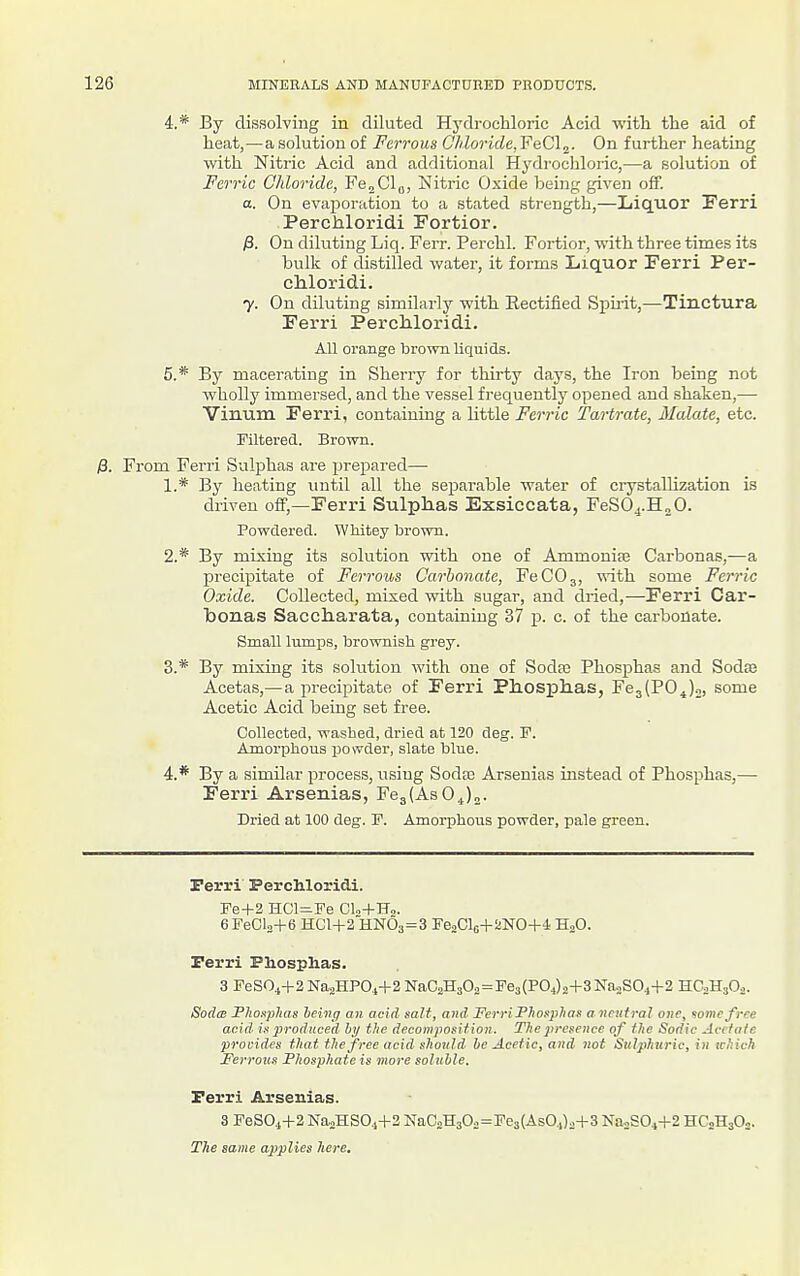 4. * By dissolving in diluted Hydrochloric Acid with the aid of heat,—a solution of Ferrous Chloride, FeClj. On further heating with Nitric Acid and additional Hydrochloric,—a solution of Ferric Chloride, Fe„Clfl, Nitric Oxide being given off. a. On evaporation to a stated strength,—Liquor Ferri Perchloridi Fortior. /3. On diluting Liq. Ferr. Perchl. Fortior, with three times its bulk of distilled water, it forms Liquor Ferri Per- chloridi. y. On diluting similarly with Eectified Spu-it,—Tinctura Ferri Perchloridi. All orange brown liquids. 5. * By macerating in Sherry for thirty days, the Iron being not wholly immersed, and the vessel frequently opened and shaken,— Vinum Ferri, containing a little Ferric Tartrate, Malate, etc. Filtered. Brown. ;8. From Ferri Sulphas are prepared— 1. * By heating until all the separable water of ciystallization is driven off,—Ferri Sulphas Exsiccata, FeS04.H„0. Powdered. WMtey brown. 2. * By mixing its solution with one of Ammonite Carbonas,—a precipitate of Ferrous Carbonate, FeCOg, with some Ferric Oxide. Collected, mixed with sugar, and dried,—Ferri Car- bonas Saccharata, containing 37 j). c. of the carbonate. Small lumps, brownish grey. 3. * By mixing its sokition with one of Sodaj Phosphas and SodsB Acetas,—a x^recipitate of Ferri Phosphas, Fe3(P0^)2, some Acetic Acid being set free. Collected, washed, dried at 120 deg. F. Amorphous powder, slate blue. 4. * By a similar process, using Sodas Arsenias instead of Phosphas,— Ferri Arsenias, FcgtAsO^jj. Dried at 100 deg. F. Amorphous powder, pale green. Perri Perchloridi. Fe+2 HCl=iFe Cl.+Hs. 6FeCl3+6 HC1+2HN03=3 FeaClo+^NO+i HjO. Ferri Phosphas. 3 FeS04+2Na2HPO.j+2NaC2H302 = Fe3(PO.,)o+3Na.,SO.,+2 HC0H3O0. Sodm Fhoaphas heing an acid salt, a7id FerriPhoaplias a neutral one, wmefrce acid is produced hy the decomposition. The j'rcseiice of the Sadie Avc/otc provides that the free acid should he Acetic, and not Sulphuric, in which Ferroits Fhosphate is more solnhle. Perri Arsenias. 3 FeS0,i+2 Na2HS04+2 NaC2H30o=Fe3(AsO.,)o+3 Ka,S04+2 HC2H3O2. The same applies here.