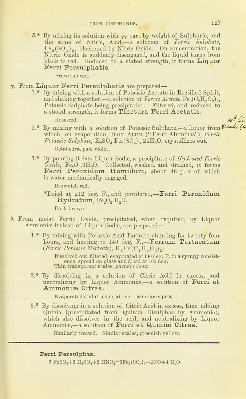 5.* By mixing its solution with J-j- part by weight of Sulphuric, and the same of Nitric, Acid,—a solution of Ferric Sulphate, Fe„(S0^)3, blackened by Nitric Oxide. On concentration, the Nitric Oxide is suddenly disengaged, and the liquid turns from black to red. Reduced to a stated strength, it forms Liquor Ferri Persulphatis. Brownish red. 7. From Liquor Ferri Persulphatis are prepai-ed— 1. * By mixing with a solution of Potassic Acetate in Rectified Spirit, and shaking together,—a solution of Ferric Acetate, Fe2(CoH302)6, Potassic Sulphate being precipitated. Filtered, and reduced to a stated strength, it forms Tinctura Ferri Acetatis. Eose-red. /v^dli, 2. * By mixing with a solution of Potassic Sulphate,—a liquor from which, on evaporation, Iron Alum (Ferri Aluminas), i^e?'?ic Potassic Sulphate, K2S04.Fe2(S04)3.24HoO, ci-ystallizes out. OctaJiedra, pale violet. 3. * By pouring it into Liquor Sodse, a precipitate of Hydrated Ferric Oxide, FeoOg.SHgO. Collected, washed, and drained, it forms Ferri Peroxiclum Humidum, aljout 46 p. c. of which is water mechanically engaged. Brownisli red. *Dried at 212 deg. F., and powdered,—Ferri Peroxidum Hydratura, Fe203.H20. Dark brown. S. From moist Ferric Oxide, precipitated, when required, by Liquor Ammonise instead of Liquor Sodte, are prepared— 1. * By mixing with Potassic Acid Tartrate, standing for twenty-four hours, and heating to 140 deg. F.,—Ferrum Tartaratum (Ferric Potassic Tartrate), K3Fe(C^Hj0e)3. Dissolved out, filtered, evaporated at 140 deg. F. to a syrupy consist- ence, spread on glass and dried at 100 deg. Thin transparent scales, gamet colour. 2. * By dissolving in a solution of Citric Acid in excess, and neutrahzing by Liquor Ammonise,—a solution of Ferri et Ammonias Citras. Evaporated and dried as above. Similar aspect. 3. * By dissolving in a solution of Citric Acid in excess, then adding Quinia (precipitated from Quiniaj Disulphas by Ammonia), which also dissolves in the acid, and neutralizing by Liquor Ammonite,—a solution of Ferri et Q,uini8e Citras. Similarly treated. Similar scales, greenish yellow. Ferri Persulphas. 6 FeSOi+S H2SO.,+2 HN03=; ;3Fe2(SOj3+2KO+.l H.O.
