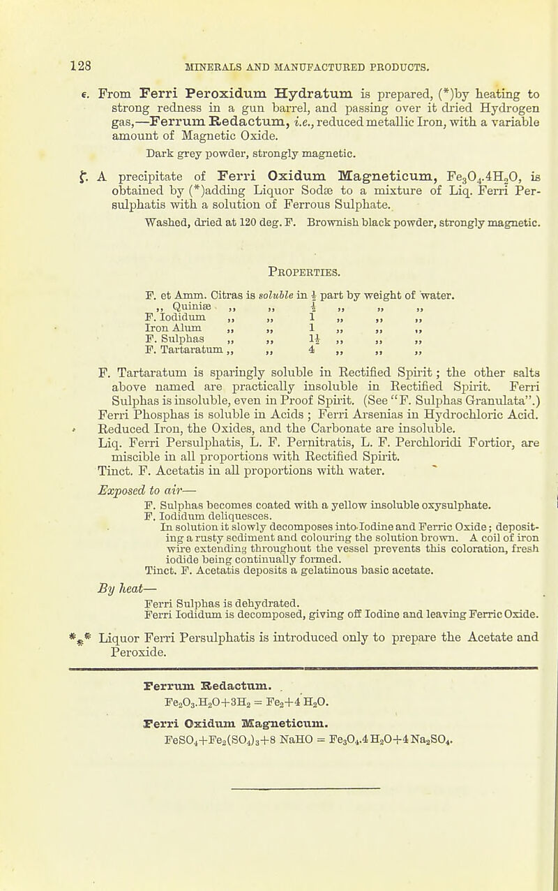 e. From Perri Peroxidum Hydratum is prepared, (*)by heating to strong redness in a gun barrel, and passing over it dried Hydrogen gas,—Ferruin Redactum, i.e., reduced metallic Iron, with a variable amount of Magnetic Oxide. Dark grey powder, strongly magnetic. f. A precipitate of Ferri Oxidum Magneticum, Fe304.4H„0, is obtained by (*)adding Liquor Sodte to a mixture of Liq. Ferri Per- Bulphatis with a solution of Ferrous Sulphate. Washed, dried at 120 deg. F. Brownish black powder, strongly magnetic. Properties. v. et A mm. Oitras is soluble in I part by weight of water. ,, Quiniaj ,, , . ^ .. it » F. lodidum ,, , 1 ., j> if Iron Alum ,, , 1 91 »> F. Sulphas „ , 1| „ J) )} F. Tartaratum,, , 4 )) F. Tartaratum is sparingly soluble in Rectified Spirit; the other salts above named are practically insoluble in Rectified Spirit. Ferri Sulphas is insoluble, even in Proof Sf)mt. (See F. Sulphas Granulata.) Ferri Phosphas is soluble in Acids ; Ferri Ai-seuias in Hydrochloric Acid. ' Reduced Iron, the Oxides, and the Carbonate are insoluble. Liq. Ferri Persulphatis, L. F. Pernitratis, L. F. Perchloridi Fortior, are miscible Lu all proportions with Rectified Spu-it. Tinct. F. Acetatis in aU proportions with water. Exposed to air— F. Sulphas becomes coated with a yellow insoluble oxysulphate. F. lodidnm deliquesces. In solution it slowly decomposes into. Iodine and Ferric Oxide; deposit- ing a rusty sediment and colomnng the solution brown. A coU of iron wire extending throughout the vessel prevents this coloration, fresh iodide being continually formed. Tinct. F. Acetatis deposits a gelatinous basic acetate. By heat— Ferri Sulphas is dehydrated. Ferri lodidum is decomposed, giving ofl Iodine and leaving Ferric Oxide. Liquor Ferri Persulphatis is introduced only to prepare the Acetate and Peroxide. Ferruni Bedactam. Fen03.H„0+3H2 = Fea+^HjO. Ferri Oxidum USag'neticiim. FeSOi+FcaCSOJa+S NaHO = FeaOi.iHjO+lNaaSO^.