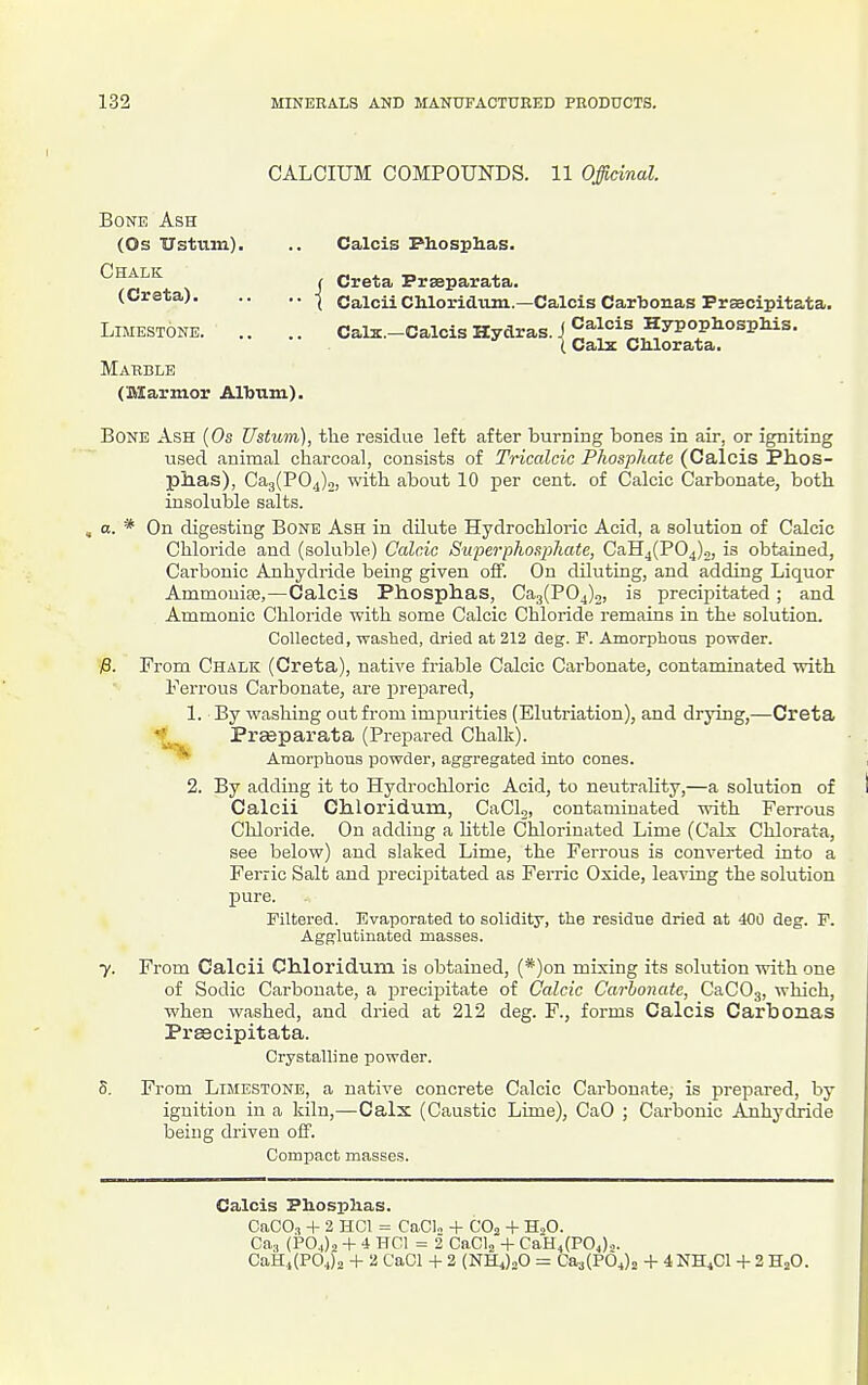 CALCIUM COMPOUNDS. 11 Officinal. Bone Ash (Os Ustum). .. Calcis Phosplias. ^^f,^^ f Greta Praeparata. (Greta) j Galcii Ohloridum.—Calcis Cartonas Prsscipitata. Limestone Gals.-Calcis Hydras. J Calcis HypophospMs. {Calx Glilorata. Marble (Marmor AlTjum). Bone Ash (Os Ustuni), the residue left after burning bones in air, or igniting used animal charcoal, consists of Tricalcic Phospliate (Calcis Ph.os- plxas), Ca3(P04)o, with, about 10 per cent, of Calcic Carbonate, both insoluble salts. a. * On digesting Bone Ash in dilute Hydrochloric Acid, a solution of Calcic Chloride and (soluble) Calcic Superphosphate, CaH4(P04)2, is obtained, Carbonic Anhydride being given off. On diluting, and adding Liquor AmmouiEe,—Calcis Phosphas, Ca3(P04)2, is precijiitated; and Ammonic Chloride with some Calcic Chloride remains in the solution. Collected, washed, dried at 212 deg. F. Amorphous powder. )8. From Chalk (Greta), native friable Calcic Carbonate, contaminated ■with Ferrous Carbonate, are prepared, 1. By washing out from impurities (Elutriation), and drying,—Creta Prasparata (Prepared Chalk). ■''^ Amorphous powder, aggregated into cones. 2. By adding it to Hydrochloric Acid, to neutrality,—a solution of Calcii Chloridum, CaCU, contaminated with Ferrous Chloride. On adding a httle Chlorinated Lime (Calx Chlorata, see below) and slaked Lime, the Ferrous is converted into a Ferric Salt and precipitated as Ferric Oxide, leaving the solution pure. Filtered. Evaporated to solidity, the residue dried at 4O0 deg. F. Agglutinated masses. y. From Calcii Chloridum is obtained, (*)on mixing its solution with one of Sodic Carbonate, a precipitate of Calcic Carbonate, CaCOg, which, when washed, and dried at 212 deg. F., forms Calcis Carbonas PrsBcipitata. Crystalline powder. 5. From Limestone, a native concrete Calcic Carbonate, is prepared, by ignition in a kiln,—Calx (Caustic Lime), CaO ; Carbonic Anhj'dride being driven off. Compact masses. Calcis Phosplias. CaCO.i + 2 HCl = CaCU + CO, + HoO. Ca., (POJa + 4 HCI = 2 CaCU+ CarH4(P0J.,. CaH.i(P04)2 + 2 CaCl + 2 (NH4).,0 Caa(P04)o + 4NH4CI + 2 HjO.