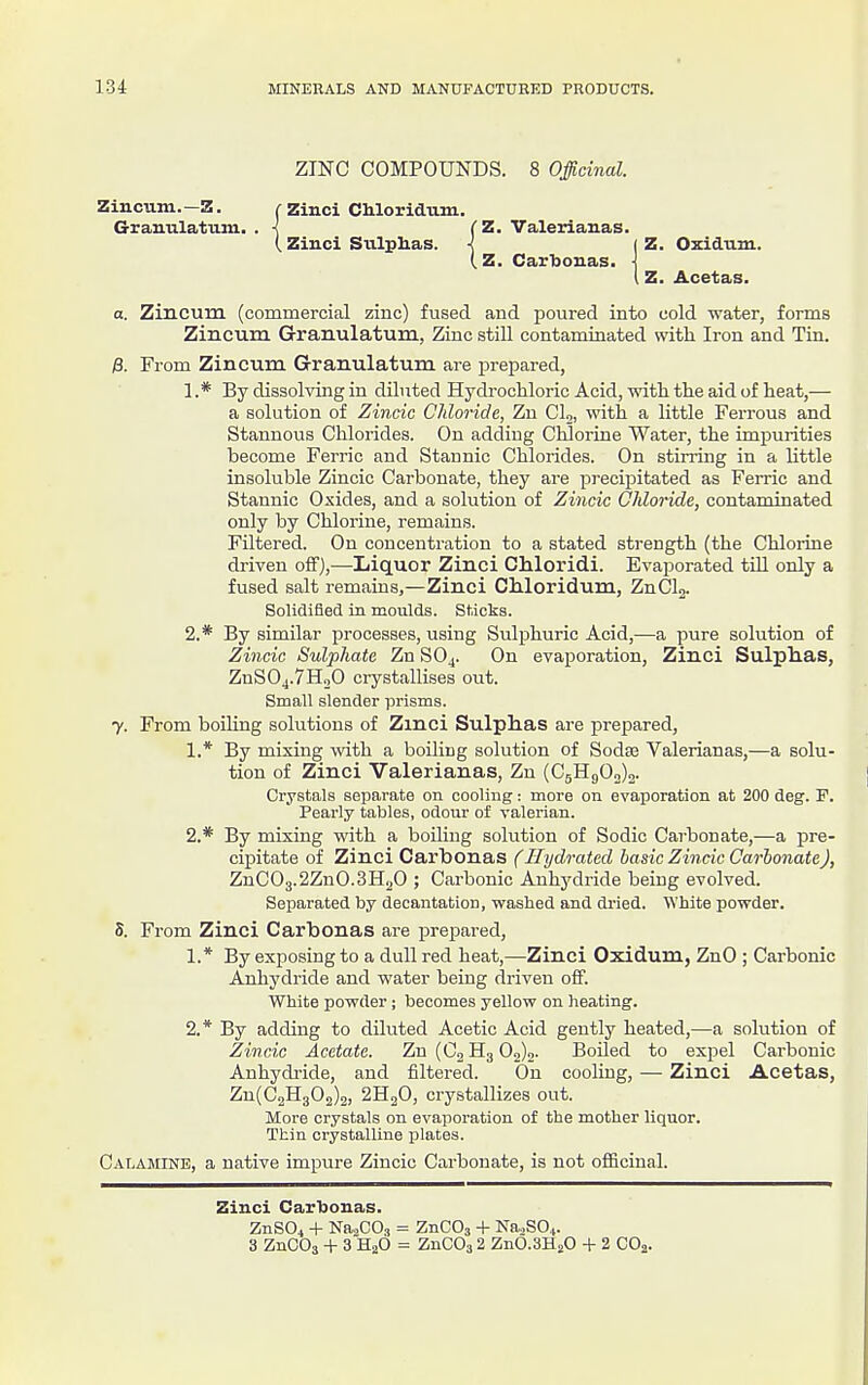 ZINC COMPOUNDS. 8 Officinal. Zincum.-Z. ( Zinci Cliloridum. G-ranulatum, . < (Z. Valerianas. (Zinci Sulplias. < ( Z. Carlionas. Z. Oxidnm. Z. Acetas. a. Zincum (commercial zinc) fused and poured into cold water, forms Zincum Granulatum, Zinc still contaminated with Iron and Tin, From Zincum G-ranulatum are i^repared, 1 .* By dissolving in diluted Hydrochloric Acid, with the aid of heat,— a solution of Zincic CJtloride, Zn CU, with a little Ferrous and Stannous Chlorides. On adding Chlorine Water, the impurities become Ferric and Stannic Chlorides. On stirring in a Httle insoluble Zincic Carbonate, they ai-e precipitated as Ferric and Stannic Oxides, and a solution of Zincic Chloride, contaminated only by Chlorine, remains. Filtered. On concentration to a stated strength (the Chlorine driven off),—Liquor Zinci Chloridi. Evaporated tUl only a fused salt remains,—Zinci Chloridum, ZnClg. Solidified in moulds. Sticks. 2.* By similar processes, using Sulphuric Acid,—a pure solution of Zincic Sulphate Zn SO4. On evaporation, Zinci Sulphas, ZnS04.7H20 crystallises out. Small slender prisms. 7. From boiling solutions of Zinci Sulplias are prepared, 1. * By mixing mth a boiling solution of Soda3 Valerianas,—a solu- tion of Zinci Valerianas, Zn (CgH90„)2. Crystals separate on cooling: more on evaporation at 200 deg. P. Pearly tables, odour of valerian. 2. * By mixing with a boiling solution of Sodic Carbonate,—a pre- cipitate of Zinci Carbonas (Ilydrated basic Zincic Carbonate), ZnCO3.2ZnO.3H2O ; Cai-bonic Anhydride being evolved. Separated by decantation, washed and dried. White powder. 5. From Zinci Carbonas are prepared, 1. * By exposing to a dull red heat,—Zinci Oxidum, ZnO ; Carbonic Anhydride and water being driven off. White powder; becomes yellow on heating. 2. * By adding to diluted Acetic Acid gently heated,—a solution of Zincic Acetate. Zn (C, H3 02)0- Boiled to exjiel Carbonic Anhydride, and filtered. On cooling, — Zinci Acetas, Zu(C2H302)2, 2H2O, crystallizes out. More crystals on evaporation of the mother liquor. Thin crystalline plates. Calamine, a native impure Zincic Carbonate, is not officinal. Zinci Carljonas. ZnSOi + Na,CO,, = ZnCOj + NaoSO,.