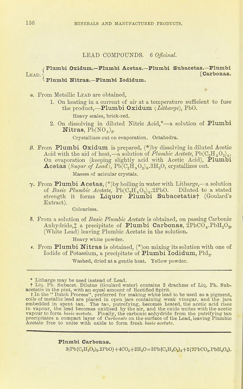 LEAD COMPOUNDS. 6 Officinal. t Plumbi Oxidum.—Plumbi Acetas.—Plumtoi Suljacetas.—Plnm'bi Lead. ] [CarTjonas. Plumbi ITitras.—Plumbi Xodidum. a. Prom Metallic Lead are obtained, 1. On heating in a current of air at a temperature suf&cient to fuse the product,—Plumbi Oxidum {Litharge), PbO. Heavy scales, brick-red. 2. On dissolving in diluted Nitric Acid,*—a solution of Plumbi Nitras, Pb(N03)2. Crystallizes out on evaporation. Octahedra. j8. From Plumbi Oxidum is prepared, (*)by dissolving in dUuted Acetic Acid with the aid of heat,—a solution of Plumbic Acetate, Pb(C2H302)2. On evaporation (keeping slightly acid vni\i Acetic Acid), Plumbi Acetas {Sugar of Lead), Pb(02H3 02)o,3H„0, crystallizes out. Masses of acicular crystals. 7. From Plumbi Acetas, (*)by boiling in water with Litharge,—a solution of Basic Plumbic Acetate, Pb(C2H3 03)2.2PbO. DHuted to a stated strength it forms Liquor Plumbi Subacetatisf (Goulai-d's Extract). Colourless. S. From a solution of Basic Plumbic Acetate is obtaiaed, on passing Carbonic Anhydride,J a precipitate of Plumbi Carbonas, 2PbC03.PbH202, (White Lead) leaving Plumbic Acetate ia the solution. Heavy white powder. e. From Plumbi Nitras is obtained, (*)on mixing its solution with one of Iodide of Potassium, a precipitate of Plumbi lodidvim, Pblg. Washed, dried at a gentle heat. Yellow powder. * Litharge may be used instead of Lead. t Liq. Pb. Subacet. Dilutus (Goulard water) contains 2 drachms of Liq. Pb. Snb- acetatis in the pint, with an equal amount of Kectified Spirit. t In the  Dutch Process, prefeiTed for making white lead to be used as a pigment, coils of metallic lead are placed in open jars containing weak vinegar, and the jars embedded in spent tan. The tan, putrefying, becomes heated, the acetic acid rises in vapour, the lead becomes oxidised by the air, and the oxide unites with the acetic vapour to form basic acetate. Finally, the carbonic anhydride from the putrifying tan lirecipitates a compact layer of Carbonate on the surface of the Lead, leaving Plumbic Acetate free to unite with oxide to form fresh basic acetate. Plumbi Carbonas. 3tPb (02H3O2)2,2Pb0) +4CO24-2H2O=3Pb (C2Hs02}2+2 (2PbC03.PbH20a).