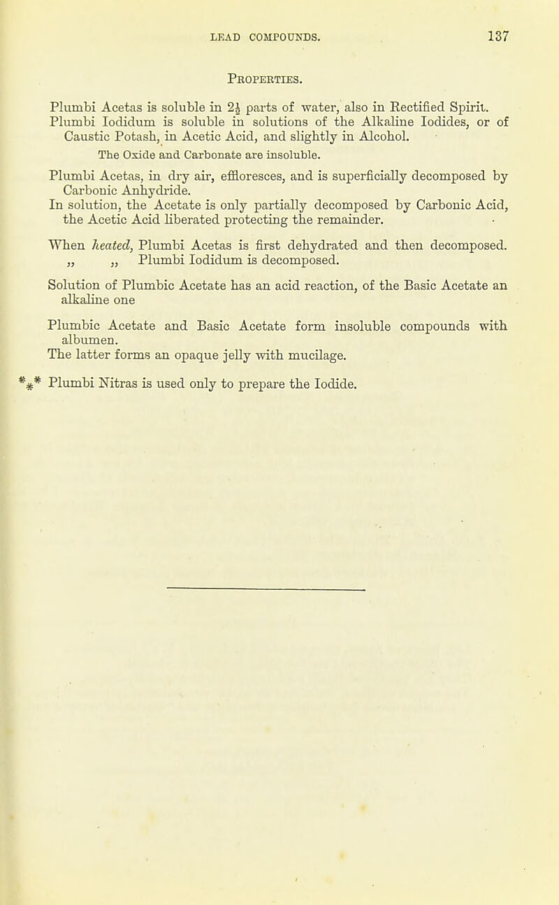 Properties. Plumbi Acetas is soluble in 2h parts of water, also in Rectified Spirit. Plumbi loclidum is soluble in solutions of the Alkaline Iodides, or of Caustic Potash, in Acetic Acid, and slightly in Alcohol. The Oxide and Carbonate are insoluble. Plumbi Acetas, in di-y air, effloresces, and is superficially decomposed by Carbonic Anhydride. In solution, the Acetate is only partially decomposed by Carbonic Acid, the Acetic Acid liberated protecting the remainder. When heated, Plumbi Acetas is first dehydrated and then decomposed. „ „ Plumbi lodidum is decomposed. Solution of Plumbic Acetate has an acid reaction, of the Basic Acetate an alkaline one Plumbic Acetate and Basic Acetate form insoluble compounds with albumen. The latter forms an opaque jelly with mucilage. Plumbi Nitras is used only to prepare the Iodide.