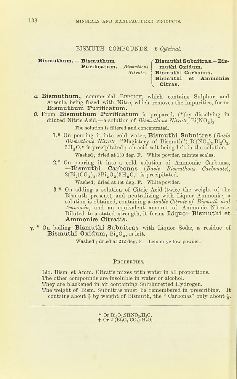 BISMUTH COMPOUNDS. 6 Officinal. Bismuthum. — Bismutliuni r Bismuthi Subnitras.—Bis- Purificatum.—Si8mHtto7(8 | muthi Oxidum. Nitrate. -I Bismutlii Carbonas. BismutU et Ammonise ^ Citras. ■a. Bismutlium, commercial Bismuth, which contains Sulphur and Arsenic, being fused with Nitre, which removes the impurities, forms Bismuthum Purificatum. /3. From Bismuthum Purificatum is prepared, (*)by dissohing in diluted Nitric Acid,—a solution of Bismuthous Nitrate, Bi(N03)3. The solution is filtered and concentrated. 1. * On pouring it into cold water, Bismuthi Suhnitras {Basic Bismuthous Nitrate, Magistery of Bismuth), Bi(N03)3.Bio03, SHjO,* is precipitated ; an acid salt being left in the solution. Washed; dried at 150 deg. F. White powder, minute scales. 2. * On pouring it into a cold solution of Ammonise Carbonas, —Bismuthi Carbonas {Basic Bismuthous Carbonate), 2(612(003)3.2Bi„03)3H20,t is precipitated. Washed; dried at 150 deg. F. White powder. 3. * On adding a solution of Citric Acid (twice the weight of the Bismuth present), and neutralizing with Liquor Ammonise, a solution is obtained, containing a double Citrate of Bismuth and Ammonia, and an equivalent amount of Ammonic Nitrate. Diluted to a stated strength, it forms Liquor Bismuthi et Ammonise Citratis. 7. * On boiling Bismuthi Subnitras with Liquor Sodse, a residue of Bismuthi Oxidum, Bi^Og, is left. Washed; dried at 212 deg. F. Lemon-yellow powder. Properties. Liq. Bism. et Amm. Citratis mixes with water in all proportions. The other compounds are insoluble in water or alcohol. They are blackened in air containing Sulphuretted Hj-drogen. The weight of Bism. Subnitras must be remembered in prescribing. It contains about f by weight of Bismuth, the  Carbonas only about ^. * Or Bi203.2HN03.H,0. t Or 2 {Bi203.C02).H20.