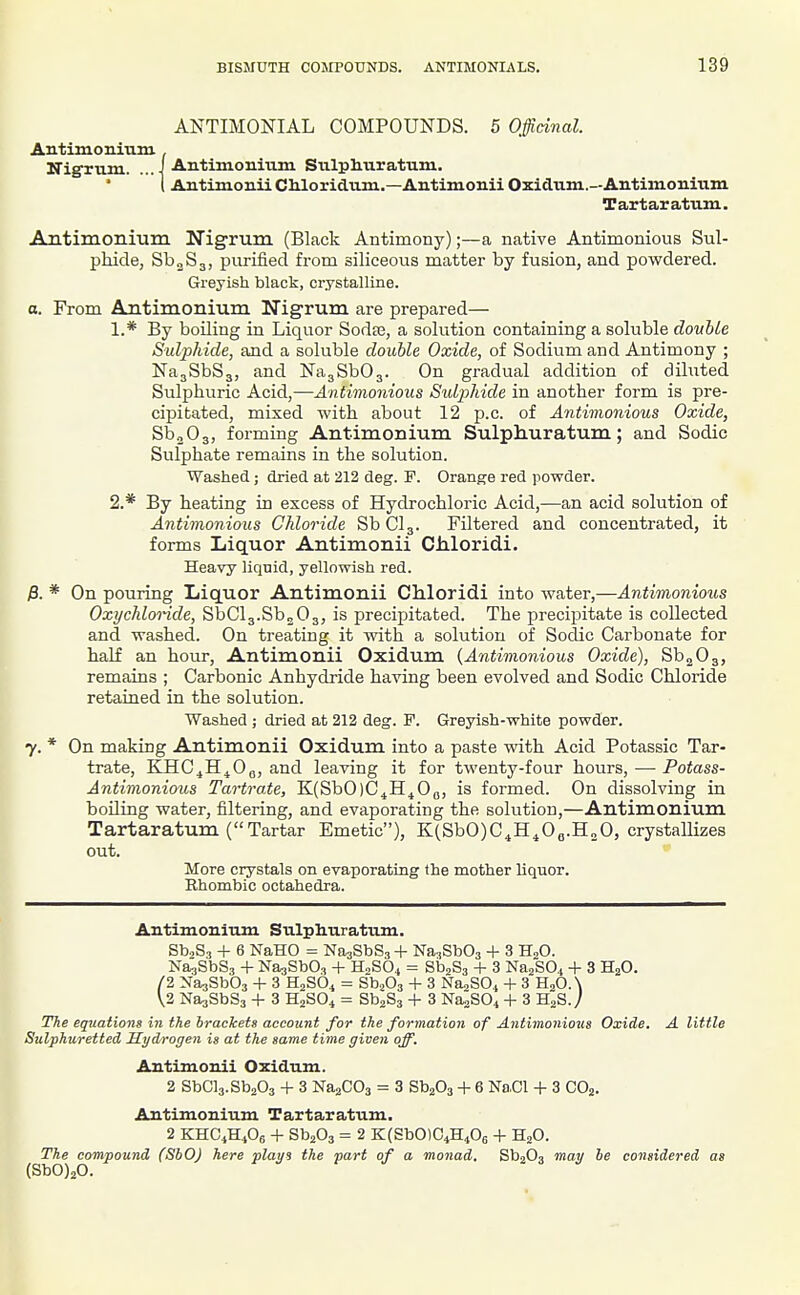 ANTIMONIAL COMPOUNDS. 5 Officinal. Antimonium Nigrum. .. Antimoniiim Stilpliiiratum. Antimonii CMoridtim.—Antimonii Oxidxim.—Antimonium Tartaratum. Antimoriiuin Nigrum (Black Antimony);—a native Antimonious Sul- phide, SbjSa, purified from siliceous matter by fusion, and powdered. Greyish black, crystalline. a. From Antimonium Nigrum are prepared— 1. * By boiling in Liquor Soda3, a solution containing a sokible double Sulphide, and a soluble double Oxide, of Sodium and Antimony ; NajSbSa, and NagSbOg. On gradual addition of dihited Sulphuric Acid,—Antimonious SidiMde in another form is pre- cipitated, mixed with about 12 p.c. of Antimonious Oxide, SboOs, forming Antimonium Sulphuratum; and Sodic Sulphate remains in the solution. Washed; dried at 212 deg. F. Orange red powder. 2. * By heating in excess of Hydrochloric Acid,—an acid solution of Antimonious Chloride SbClg. Filtered and concentrated, it forms Liquor Antimonii Chloridi. Heavy liqnid, yellowish red. j3. * On pouring Iiiquor Antimonii Chloridi into water,—Antimonious Oxychlonde, SbClg.Sb^Oj, is precipitated. The precipitate is collected and washed. On treating it with a solution of Sodic Carbonate for half an hour, Antimonii Oxidum {Antimonious Oxide), SboOg, remains ; Carbonic Anhydride having been evolved and Sodic Chloride retained in the solution. Washed ; dried at 212 deg. F. Greyish-white powder. y. * On making Antimonii Oxidum into a paste with Acid Potassic Tar- trate, KHC^H^Oq, and leaving it for twenty-four hours, — Potass- Antimonious Tartra.te, KCSbOjC^H^On, is formed. On dissolving in boiling water, filtering, and evaporating the solution,—Antimonium Tartaratum (Tartar Emetic), K(SbO)C^H^Oo.H20, crystallizes out. More crystals on evaporating the mother liquor. Rhombic octahedra. Antimonium Sulphuratum. Sb.Sa -I- 6 NaHO = NaaSbSj Na-iSbOs + 3 H2O. Na^SbSa -f NasSbOj + H0SO4 = SbjSa + 3 Na2S04 -1- 3 H2O. /2 NasSbOa -1- 3 HjSO^ = SbjOa + 3 NaaSO,, + 3 HjO.N \2 NaaSbSj + 3 H2SO4 = SbjSa 4- 3 Na^SOi -t- 3 H^S./ The equations in the brackets account for the formation of Antimonious Oxide. A little Sulphuretted Hydrogen is at the same time given off. Antimonii Oxidum. 2 SbCla.SbaOa -|- 3 NaaCOa = 3 SbjOa + 6 Na.Cl + 3 COj. Antimonium Tartaratum. 2 KHC.HiOe + SbaOj = 2 KCSbOlGiHiOs -t- HjO. The compound (SbO) here plays the part of a monad. SbaOa may be considered as (SbO)20.