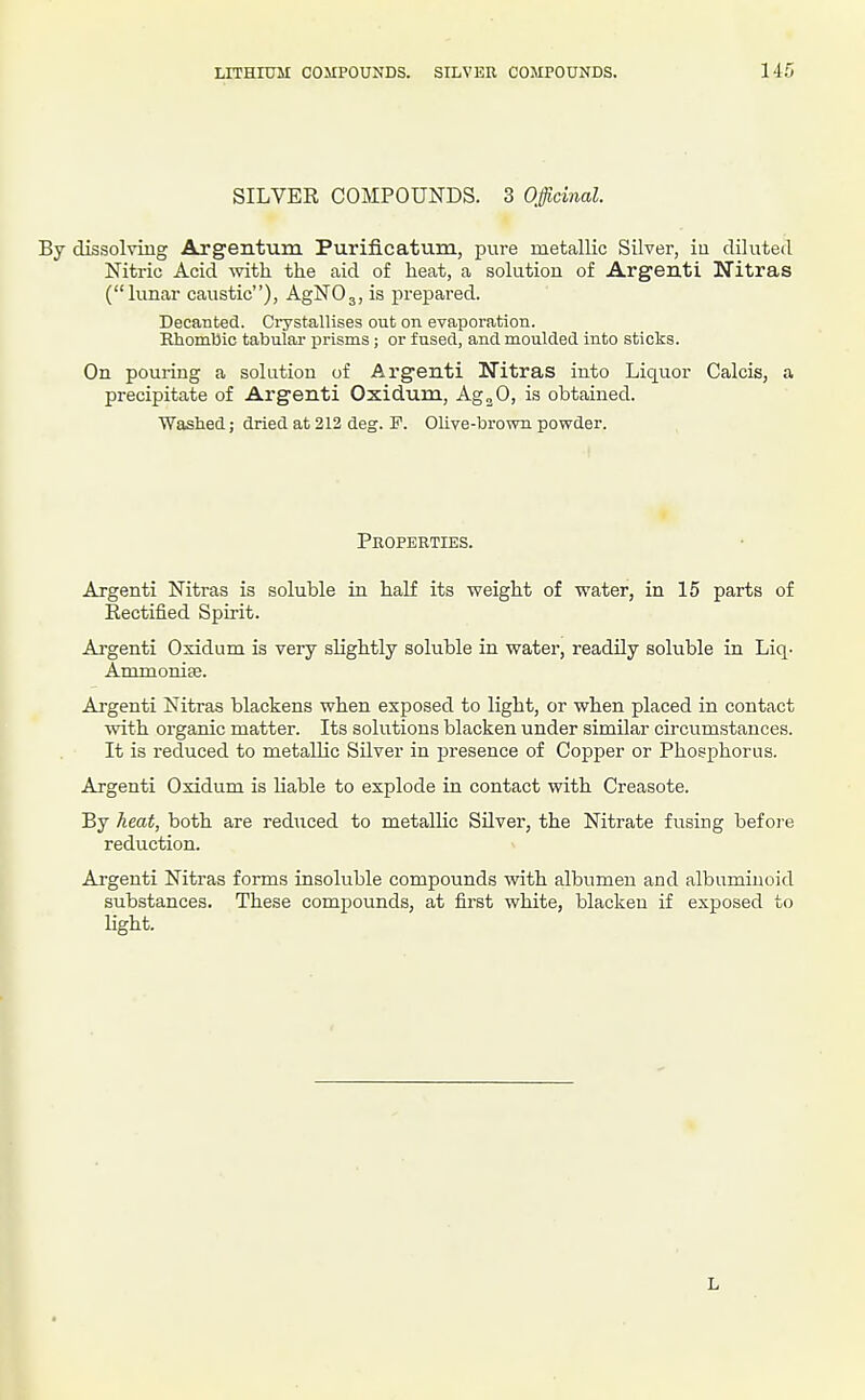 SILVER COMPOUNDS. 3 Officinal. By dissolving Argentum Purificatum, pure metallic Silver, iu diluted Nitric Acid mth the aid of heat, a solution of Argenti Nitras (lunar caustic), AgNOj, is prepared. Decanted. Crystallises out on evaporation. Rhombic tabular prisms ; or fused, and moulded into sticks. On pouring a solution of Argenti Nitras into Liquor Calcis, a precipitate of Argenti Oxidum, Ag^O, is obtained. Washed; dried at 212 deg. F. Olive-brown powder. Properties. Argenti Nitras is soluble in half its weight of water, in 15 parts of Eectified Spirit. Argenti Oxidum is very slightly soluble in water, readUy soluble in Liq- Ammonise. Argenti Nitras blackens when exposed to light, or when placed in contact with organic matter. Its solutions blacken under similar circumstances. It is reduced to metallic Silver in presence of Copper or Phosphorus. Argenti Oxidum is liable to explode in contact with Creasote. By heat, both are reduced to metallic Silver, the Nitrate fusing before reduction. Argenti Nitras forms insoluble compounds with albumen and albuminoid substances. These compounds, at first white, blacken if exposed to light. L