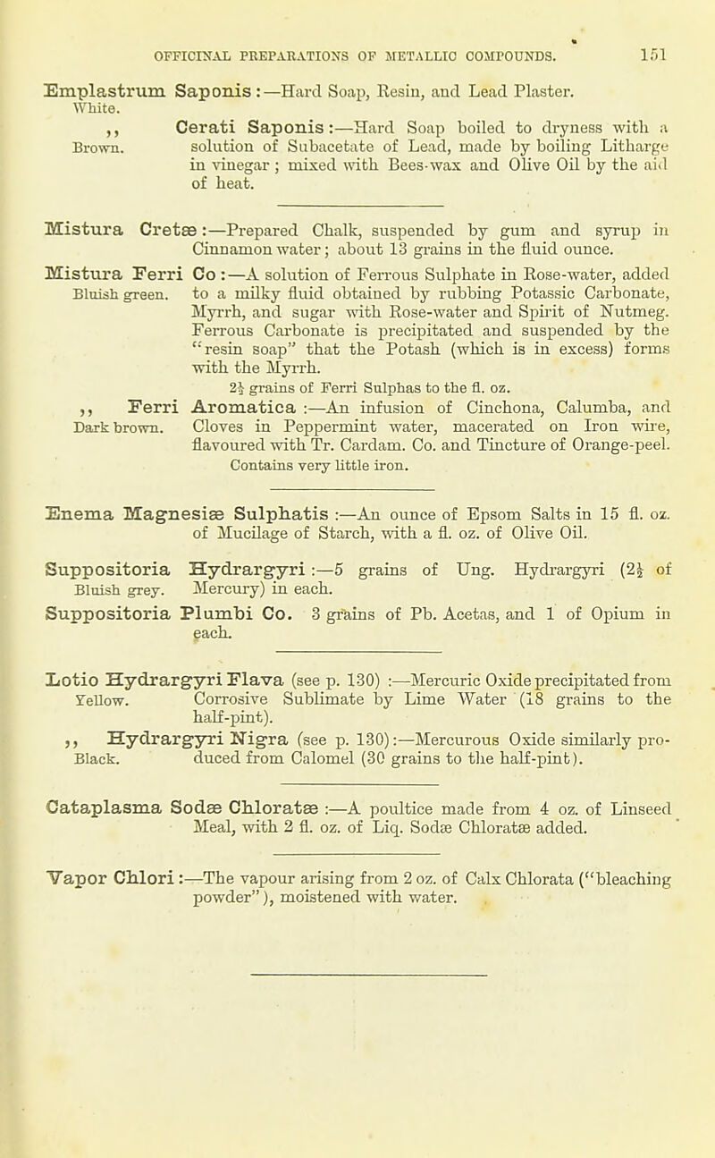 Emplastrum Saponis :—Hard Soap, Resin, aud Lead Plaster. White. Cerati Saponis:—Hard Soap boiled to dryness witli a Brown. solution of Siibacefcate of Lead, naade by boiling Litharge in ^duegar ; mixed with Bees-wax and Olive Oil by the aid of heat. Mistura Cretse:—Prepared Chalk, suspended by gum and syrup in Cinnamon water; about 13 grains in the fluid ounce. Mistura Ferri Co :—A solution of Ferrous Sulphate in Rose-water, added Bluish green, to a mUky fluid obtained by rubbing Potassic Carbonate, Myrrh, and sugar with Rose-water and Spii-it of Nutmeg. FeiTous Carbonate is precipitated and suspended by the '■'resin soap that the Potash (which is in excess) form.s with the Myrrh. 2}i grains of Ferri Sulphas to the fl. oz. ,, Ferri Aromatica :—An infusion of Cinchona, Calumba, and Dark brown. Cloves in Peppermint water, macerated on Iron wire, flavoured with Tr. Cardam. Co. and Tincture of Orange-peel. Contains very little iron. Enema Magnesias Sulphatis :—An ounce of Epsom Salts in 15 fl. oz. of Mucilage of Starch, with a fl. oz. of Olive Oil. Suppositoria Hydrargyri :—5 grains of Ung. Hydrargyri (2^ of Bluish grey. Mercury) in each. Suppositoria Plumbi Co. 3 grains of Pb. Acetas, and 1 of Opium in each. IiOtio Hydrargyri Flava (see p. 130) :—Mercuric Oxide precipitated from STellow. Corrosive Sublimate by Lime Water (18 grains to the half-pint). Hydrargyri Nigra (see p. 130):—Mercurous Oxide similarly pro- Black, duced from Calomel (30 grains to the half-pint). Cataplasma Sodae CMoratse :—A poultice made from 4 oz. of Linseed Meal, with 2 fl. oz. of Liq. Sodse Chloratae added. Vapor Clilori :—The vapour arising from 2 oz. of Calx Chlorata (bleaching powder), moistened with water.