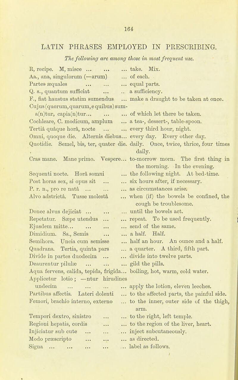 LATIN PHRASES EMPLOYED IN PRESCRIBING. The following a/re among those in most frequent use. R, recipe. M, misce ... Aa., ana, singulorum (—arum) Partes- sequales Q. s., quantum sufficiat F., fiat haustus statim sumendus Cujus (quorunij quarum, e quibus) sum- a(n)tur, capia(n)tur... Coclileare, C. modicum, amplum Tertia quaque hora, nocte Omni, quoque die. Alternis diebus... Quotidie. Semel, bis, ter, quater die. Cras mane. Mane primo. Vespere... Sequenti nocte. Hora somni Post horas sex, si opus sit P. r. n., pro re natfi ... Alvo adstricta. Tusse molestS, Donee alvus dejiciat ... Repetatur. Stepe utendus ... Ejusdem mitte... Dimidium. Ss., Semis Semihora. TJncia cum semisse Quadrans. Tertia, quinta pars Divide in partes duodecim ... Deaureutur pilulse Aqua fervens, calida, tepida, frigida... Applicetur lotio; —ntur hirudines undecim Partibus affectis. Lateri dolenti Femori, brachio interno, esterno Tempori dextro, sinistro Regioui hepatis, cordis lujiciatur sub cute Mode praescripto Sigua ... take. Mix. of each, equal parts, a sufficiency. make a draught to be taken at once. of which let there be taken, a tea-, dessert-, table-spoon, every third hour, night, every day. Every other day. daUy. Once, t^ndce, thiice, four times daily. to-morrow morn. The first thing in the morning. In the evening. the following night. At bed-time. six hours after, if necessary. as circumstances arise. when (if) the bowels be confined, the cough be troublesome. until the bowels act. repeat. To be used frequently. send of the same. a half. Half. half an hour. An ounce and a half, a quarter. A third, fifth part, divide into twelve jsarts. gild the pills. boiling, hot, warm, cold water. apply the lotion, eleven leeches, to the affected i^ai-ts, the painful side, to the inner, outer side of the thigh, arm. to the right, left temple. to the region of the liver, heart. inject subcutaneously. as directed. label as follows.
