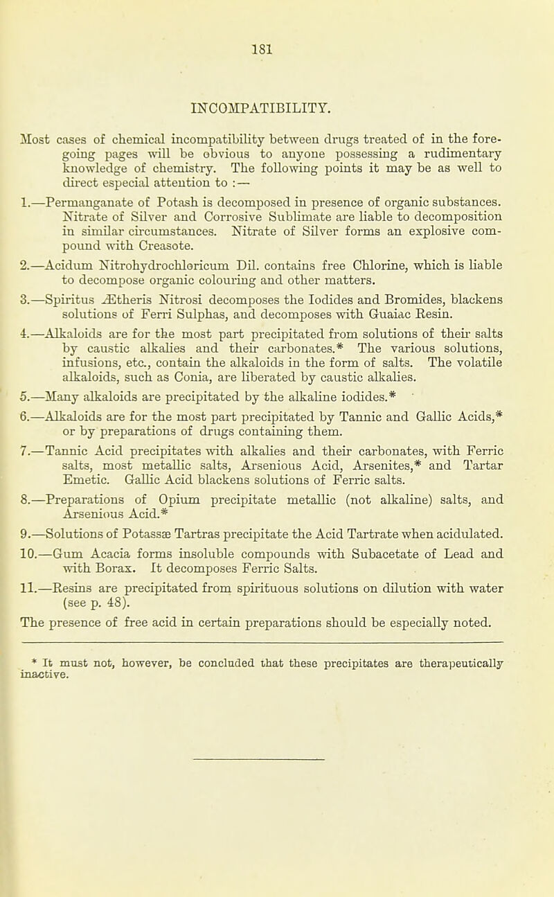 INCOMPATIBILITY. Most cases of chemical incompatibility between drugs treated of in the fore- going Images ■tt'ill be obvious to anyone possessing a rudimentary knowledge of chemistry. The following points it may be as well to direct especial attention to : — 1. —Permanganate of Potash is decomposed in presence of organic substances. Nitrate of Silver and Corrosive Sublimate are liable to decomposition in similar cncumstances. Nitrate of Silver forms an explosive com- pound vdth. Creasote. 2. —Acidi-ma Nitrohydrochloricum Dil. contains free Chlorine, which is liable to decompose organic colouring and other matters. 3. —Spiritus ^theris Nitrosi decomposes the Iodides and Bromides, blackens solutions of Ferri Sulphas, and decomposes with Guaiac Resin. 4. —Alkaloids are for the most part precipitated from solutions of then- salts by caustic alkalies and their carbonates.* The various solutions, infusions, etc., contain the alkaloids in the form of salts. The volatile alkaloids, such as Conia, are liberated by caustic alkalies. 5. —Many alkaloids are precipitated by the alkaline iodides.* 6. —Alkaloids are for the most part precipitated by Tannic and Gallic Acids,* or by preparations of drugs containing them. 7. —Tannic Acid precipitates with alkalies and their carbonates, with Ferric salts, most metallic salts, Arsenious Acid, Arsenites,* and Tartar Emetic. Gallic Acid blackens solutions of Ferric salts. 8. —Preparations of Opium precipitate metallic (not alkaline) salts, and Arsenious Acid.* 9. —Solutions of Potassse Tartras precipitate the Acid Tartrate when acidulated. 10. —Gum Acacia forms insoluble compounds with Subacetate of Lead and with Borax. It decomposes Ferric Salts. 11. —Resins are precipitated from spirituous solutions on dilution with water (see p. 48). The presence of free acid in certain preparations should be especially noted. * It must not, however, be concluded that these precipitates are therapeutically inactive.