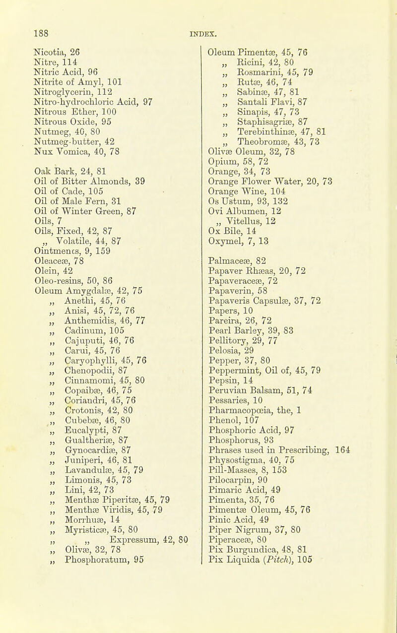 Nicotia, 26 Nitre, 114 Nitric Acid, 96 Nitrite of Amyl, 101 Nitroglycerin, 112 Nitro-hydrochloric Acid, 97 Nitrous Ether, 100 Nitrous Oxide, 95 Nutmeg, 40, 80 Nutmeg-butter, 42 Nux Vomica, 40, 78 Oak Bark, 24, 81 Oil of Bitter Almonds, 39 Oil of Cade, 105 OU of Male Fern, 31 Oil of Winter Green, 87 OOs, 7 Oils, Fixed, 42, 87 „ VolatUe, 44, 87 Ointmencs, 9, 159 01eacea3, 78 Olein, 42 Oleo-resins, 50, 86 Oleum Amygdalte, 42, 75 „ Anethi, 45, 76 „ Anisi, 45, 72, 76 „ Anthemidis, 46, 77 „ Cadinum, 105 ,, Cajuputi, 46, 76 „ Carui, 45, 76 „ Caryophylli, 45, 76 „ Chenopodii, 87 „ Cinnamomi, 45, 80 „ Gopaiba3, 46, 75 „ Coriandri, 45, 76 „ Crotonis, 42, 80 „ Cubebee, 46, 80 „ Eucalypti, 87 „ GualtheriEe, 87 „ Gynocardise, 87 „ Juniperi, 46, 81 „ Lavandulae, 45, 79 „ Limonis, 45, 73 „ Lini, 42, 73 „ Menthse Piperitse, 45, 79 „ Menthee Viridis, 45, 79 „ MorrhuEe, 14 „ MyristicEo, 45, 80 „ ,, Expressum, 42, 80 „ Olivaa, 32, 78 „ Phosphoratum, 95 Oleum Pimentaj, 45, 76 „ Ricini, 42, 80 „ Rosmarini, 45, 79 „ Rutte, 46, 74 „ Sabintc, 47, 81 „ Santali Flavi, 87 „ Sinapis, 47, 73 „ Staphisagria}, 87 „ Terebinthinse, 47, 81 „ Theobromaj, 43, 73 Olivaj Oleum, 32, 78 Opium, 58, 72 Orange, 34, 73 Orange Flower Water, 20, 73 Orange Wine, 104 Os Ustum, 93, 132 Ovi Albumen, 12 „ ViteUus, 12 Ox Bile, 14 Oxymel, 7, 13 Palmacese, 82 Papaver Rhaaas, 20, 72 Papaveracece, 72 Papaverin, 58 Papaveris Capsulse, 37, 72 Papers, 10 Pareira, 26, 72 Pearl Barley, 39, 83 PeUitory, 29, 77 Pelosia, 29 Pepper, 37, 80 Pepj)ermint, Oil of, 45, 79 Pepsin, 14 Peruvian Balsam, 51, 74 Pessaries, 10 Pharmacopioeia, the, 1 Phenol, 107 Phosphoric Acid, 97 Phosphorus, 93 Phrases used in Prescribing, 164 Physostigma, 40, 75 Pill-Masses, 8, 153 Pilocarpin, 90 Pimaric Acid, 49 Pimenta, 35, 76 Pimeutae Oleum, 45, 76 Pinic Acid, 49 Piper Nigrum, 37, 80 Piperaceae, SO Pix Burguudica, 48, 81 Pix Liquida {Pitch), 105